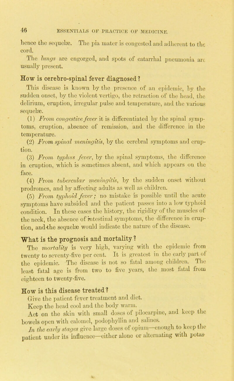 hence the sequela;. The pia mater is congested and adherent to the cord. The lungs are engorged, and spots of catarrhal pneumonia art usually present. How is cerebro-spinal fever diagnosed? This disease is known by the presence of an epidemic, by the sudden onset, by the violent vertigo, the retraction of the head, the delirium, eruption, irregular pulse and temperature, and the various sequelae. (1) From congestive fever it is differentiated by the spinal symp- toms, eruption, absence of remission, and the difference in the temperature. (2) From spinal meningitis, by the cerebral symptoms and erup- tion. (3) From typhus fever, by the spinal symptoms, the difference in eruption, which is sometimes absent, and which appears on the face. (4) From tubercular meningitis, by the sudden onset without prodromes, and by affecting adults as well as children. (5) From typhoid fever; no mistake is possible until the acute symptoms have subsided and the patient passes into a low typhoid condition. In these cases the history, the rigidity of the muscles of the neck, the absence of intestinal symptoms, the difference in erup- tion, and-the sequelae would indicate the nature of the disease. What is the prognosis and mortality ? The mortality is very high, varying with the epidemic from twenty to seventy-five per cent. It is greatest in the early part of the epidemic. The disease is not so fatal among children. The least fatal age is from two to five years, the most fatal from eighteen to twenty-five. How is this disease treated? Give the patient fever treatment and diet. Keep the head cool and the body warm. Act on the skin with small doses of pilocarpine, and keep the bowels open with calomel, podophyllin and salines. In the early stages give large doses of opium enough to keep the patient under its influence—either alone or alternating with potas-