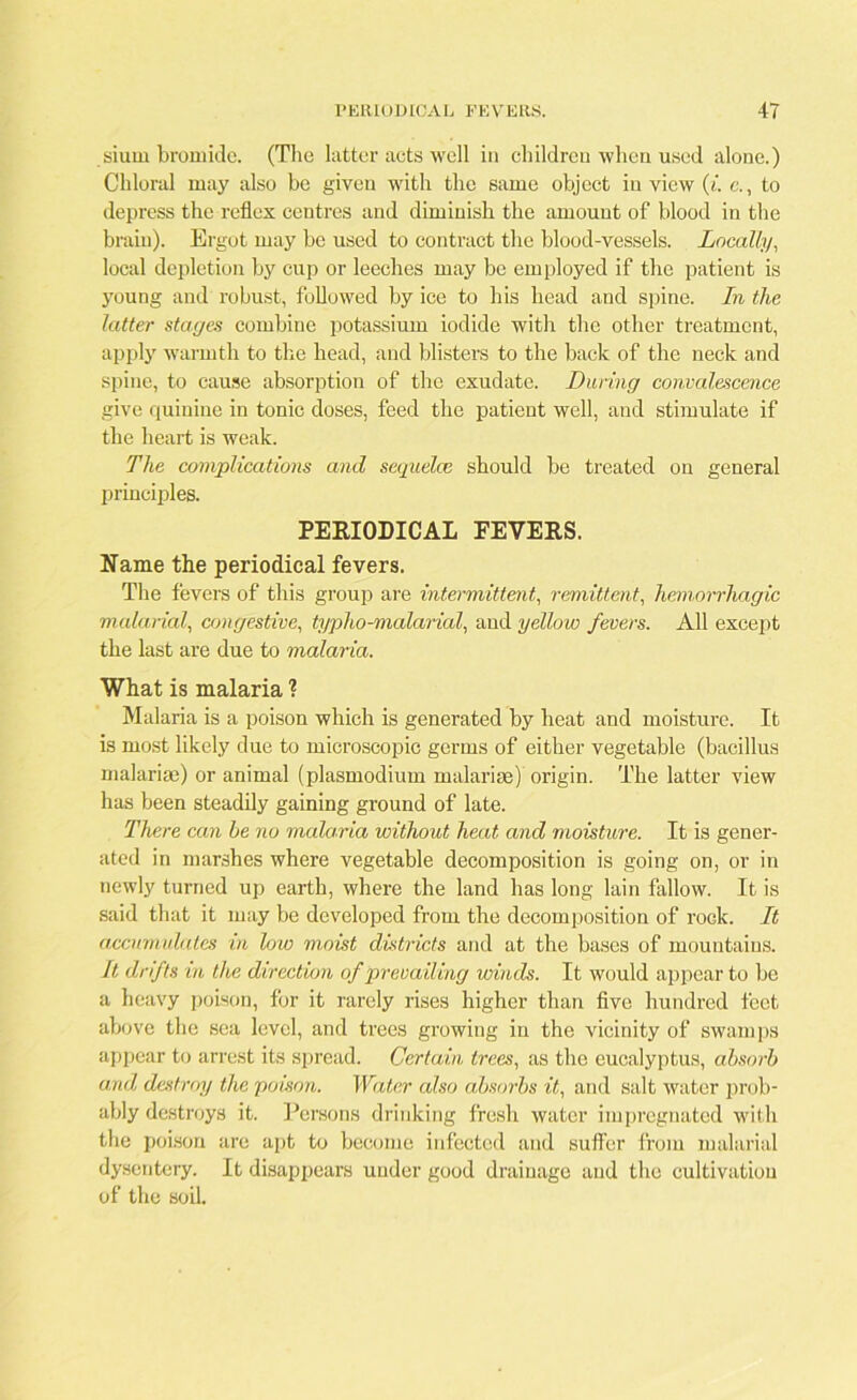 siurn bromide. (The latter acts well in children when used alone.) Chloral may also be given with the same object in view (i. e., to depress the reflex centres and diminish the amount of blood in the brain). Ergot may be used to contract the blood-vessels. Locally, local depletion by cup or leeches may be employed if the patient is young and robust, followed by ice to his head and spine. In the latter stages combine potassium iodide with the other treatment, apply warmth to the head, and blisters to the back of the neck and spine, to cause absorption of the exudate. During convalescence give quinine in tonic doses, feed the patient well, and stimulate if the heart is weak. The complications and sequelce should be treated on general principles. PERIODICAL EEVERS. Name the periodical fevers. The fevers of this group are intermittent, remittent, hemorrhagic malarial, congestive, typho-malarial, and yellow fevers. All except the last are due to malaria. What is malaria ? Malaria is a poison which is generated by heat and moisture. It is most likely due to microscopic germs of either vegetable (bacillus malarias) or animal (plasmodium malarias) origin. The latter view has been steadily gaining ground of late. There can he no malaria without heat and moisture. It is gener- ated in marshes where vegetable decomposition is going on, or in newly turned up earth, where the land has long lain fallow. It is said that it may be developed from the decomposition of rock. It accumulates in low moist districts and at the bases of mountains. It drifts in the direction of prevailing winds. It would appear to be a heavy poison, for it rarely rises higher than five hundred feet above the sea level, and trees growing in the vicinity of swamps appear to arrest its spread. Certain trees, as the eucalyptus, absorb and destroy the poison. Water also absorbs it, and salt water prob- ably destroys it. Persons drinking fresh water impregnated with the poison are apt to become infected and suffer from malarial dysentery. It disappears under good drainage and the cultivation of the soil.