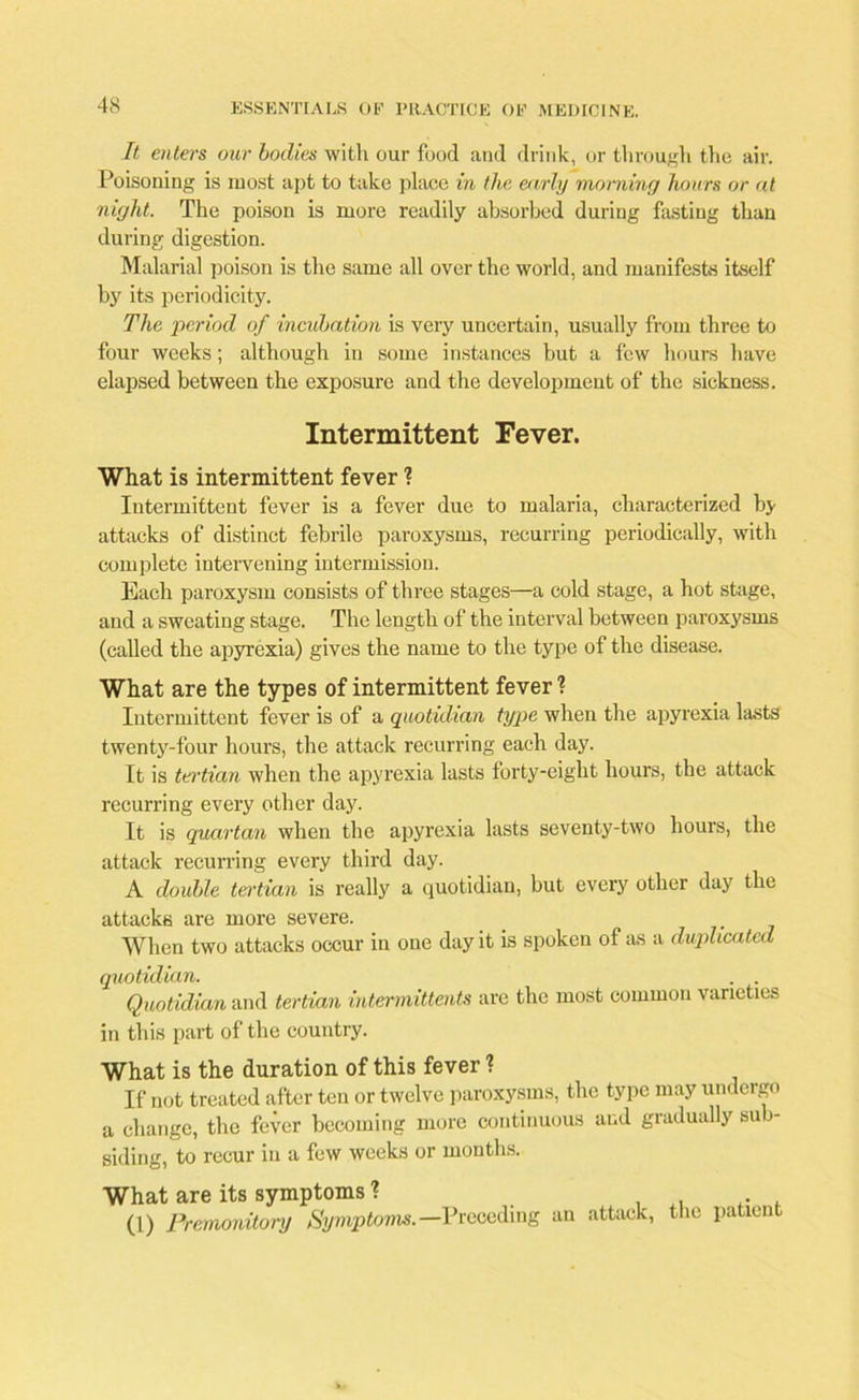 It enters our bodies with our food and drink, or through the air. Poisoning is most apt to take place in the early morning hours or at night. The poison is more readily absorbed during fasting than during digestion. Malarial poison is the same all over the world, and manifests itself by its periodicity. The period of incubation is very uncertain, usually from three to four weeks; although in some instances but a few hours have elapsed between the exposure and the development of the sickness. Intermittent Fever. What is intermittent fever ? Intermittent fever is a fever due to malaria, characterized by attacks of distinct febrile paroxysms, recurring periodically, with complete intervening intermission. Each paroxysm consists of three stages—a cold stage, a hot stage, and a sweating stage. The length of the interval between paroxysms (called the apyrexia) gives the name to the type of the disease. What are the types of intermittent fever ? Intermittent fever is of a quotidian type when the apyrexia lasts twenty-four hours, the attack recurring each day. It is tertian when the apyrexia lasts forty-eight hours, the attack recurring every other day. It is quartan when the apyrexia lasts seventy-two hours, the attack recurring every third day. A double tertian is really a quotidian, but every other day the attacks are more severe. When two attacks occur in one day it is spoken of as a duplicated quotidian. . . Quotidian and tertian intermittents are the most common varieties in this part of the country. What is the duration of this fever 1 If not treated after ten or twelve paroxysms, the type may undergo a change, the fever becoming more continuous and gradually sub- siding, to recur in a few weeks or months. What are its symptoms ? . (1) Premonitory Symptoms.— Preceding an attack, the patient