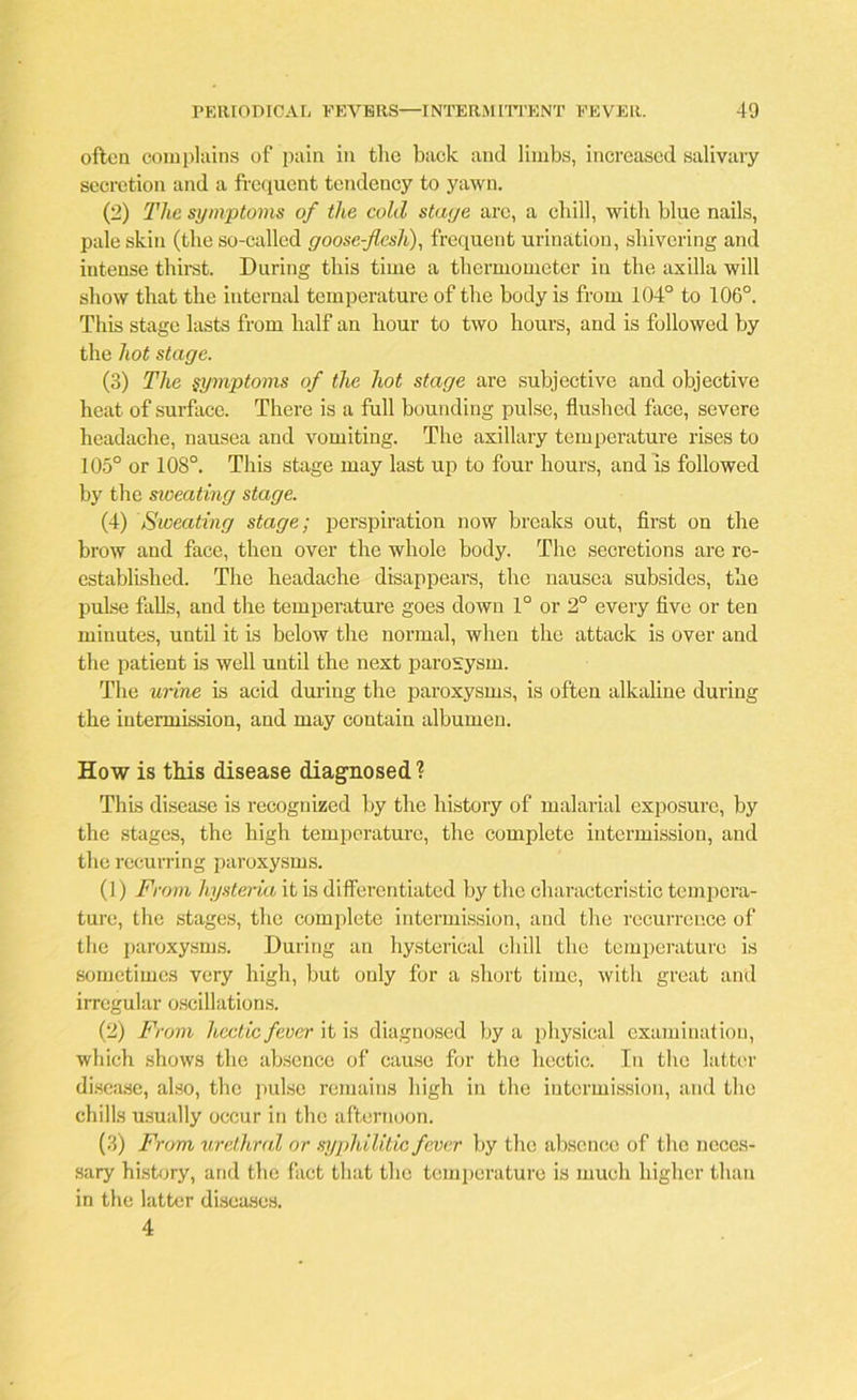 often complains of pain in the back and limbs, increased salivary secretion and a frequent tendency to yawn. (2) The symptoms of the cold stage are, a chill, with blue nails, pale skin (the so-called goose-flesh), frequent urination, shivering and intense thirst. During this time a thermometer in the axilla will show that the internal temperature of the body is from 104° to 106°. This stage lasts from half an hour to two hours, and is followed by the hot stage. (3) The symptoms of the hot stage are subjective and objective heat of surface. There is a full bounding pulse, flushed face, severe headache, nausea and vomiting. The axillary temperature rises to 105° or 108°. This stage may last up to four hours, and is followed by the sioeating stage. (4) Sweating stage; perspiration now breaks out, first on the brow and face, then over the whole body. The secretions are re- established. The headache disappears, the nausea subsides, the pulse falls, and the temperature goes down 1° or 2° every five or ten minutes, until it is below the normal, when the attack is over and the patient is well until the next paroxysm. The urine is acid during the paroxysms, is often alkaline during the intermission, and may contain albumen. How is this disease diagnosed? This disease is recognized by the history of malarial exposure, by the stages, the high temperature, the complete intermission, and the recurring paroxysms. (1) From hysteria it is differentiated by the characteristic tempera- ture, the stages, the complete intermission, and the recurrence of the paroxysms. During an hysterical chill the temperature is sometimes very high, but only for a short time, with great and irregular oscillations. (2) From hectic fever it is diagnosed by a physical examination, which shows the absence of cause for the hectic. In the latter disease, also, the pulse remains high in the intermission, and the chills usually occur in the afternoon. (3) From urethral or syphilitic fever by the absence of the neces- sary history, and the fact that the temperature is much higher than in the latter diseases. 4