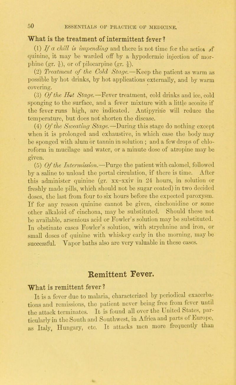 What is the treatment of intermittent fever ? (1) If a chill is impending and there is not time for the actioi ,»f quinine, it may be warded off by a hypodermic injection of mor- phine (gr. f), or of pilocarpine (gr. ]-). (2) Treatment of the Cold Stage.—Keep the patient as warm as possible by hot drinks, by hot applications externally, and by warm covering. (3) Of the Hot Stage.—Fever treatment, cold drinks and ice, cold sponging to the surface, and a fever mixture with a little aconite if the fever runs high, are indicated. Antipyriiie will reduce the temperature, but does not shorten the disease. (4) Of the Sweating Stage.—During this stage do nothing except when it is prolonged and exhaustive, in which case the body may be sponged with alum or tannin in solution ; and a few drops of chlo- roform in mucilage and water, or a minute dose of atropine may be given. (5) Of the Intermission.—Purge the patient with calomel, followed by a saline to unload the portal circulation, if there is time. After this administer quinine (gr. xx-xxiv in 24 hours, in solution or freshly made pills, which should not be sugar coated) in two decided doses, the last from four to six hours before the expected paroxysm. If for any reason quinine cannot be given, cinchonidine or some other alkaloid of cinchona, may be substituted. Should these not be available, arsenious acid or Fowler’s solution may be substituted. In obstinate case3 Fowler’s solution, with strychnine and iron, or small doses of quinine with whiskey early in the morning, may be successful. Vapor baths also are very valuable in these cases. Remittent Fever. What is remittent fever ? It is a fever due to malaria, characterized by periodical exacerba- tions and remissions, the patient never being lree from fever until the attack terminates. It is found all over the United States, par- ticularly in the South and Southwest, in Africa and parts of Uurope, as Italy, Hungary, etc. Tt attacks men more frequently than