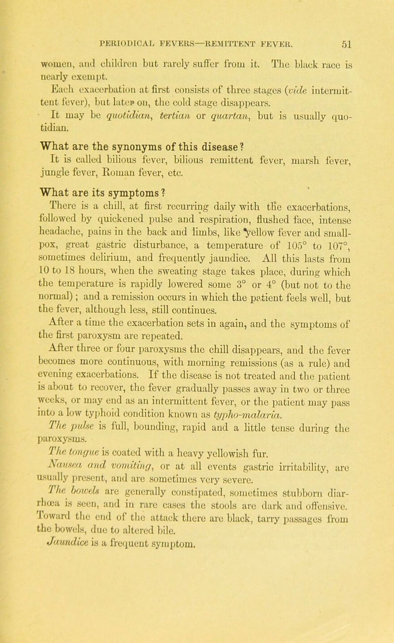 women, and children hut rarely suffer from it. The black race is nearly exempt. Each exacerbation at first consists of three stages (vide intermit- tent fever), but latep on, the cold stage disappears. It may be quotidian, tertian or quartan, but is usually quo- tidian. What are the synonyms of this disease ? It is called bilious fever, bilious remittent fever, marsh fever, jungle fever, Boman fever, etc. What are its symptoms 1 There is a chill, at first recurring daily with tlie exacerbations, followed by quickened pulse and respiration, flushed face, intense headache, pains in the back and limbs, like fellow fever and small- pox, great gastric disturbance, a temperature of 105° to 107°, sometimes delirium, and frequently jaundice. All this lasts from 10 to 18 hours, when the sweating stage takes place, during which the temperature is rapidly lowered some 3° or 4° (but not to the normal); and a remission occurs in which the patient feels well, but the fever, although less, still continues. After a time the exacerbation sets in again, and the symptoms of the first paroxysm are repeated. After three or four paroxysms the chill disappears, and the fever becomes more continuous, with morning remissions (as a rule) and evening exacerbations. If the disease is not treated and the patient is about to recover, the fever gradually passes away in two or three weeks, or may end as an intermittent fever, or the patient may pass into a low typhoid condition known as typho-malaria. The puhe is full, bounding, rapid and a little tense during the paroxysms. The tongue is coated with a heavy yellowish fur. Nausea and vomiting, or at all events gastric irritability, are usually present, and are sometimes very severe. 1 he bowels are generally constipated, sometimes stubborn diar- lhuia is seen, and in rare cases the stools arc dark and offensive. Toward the end of the attack there are black, tarry passages from the bowels, due to altered bile. Jaundice is a frequent symptom.