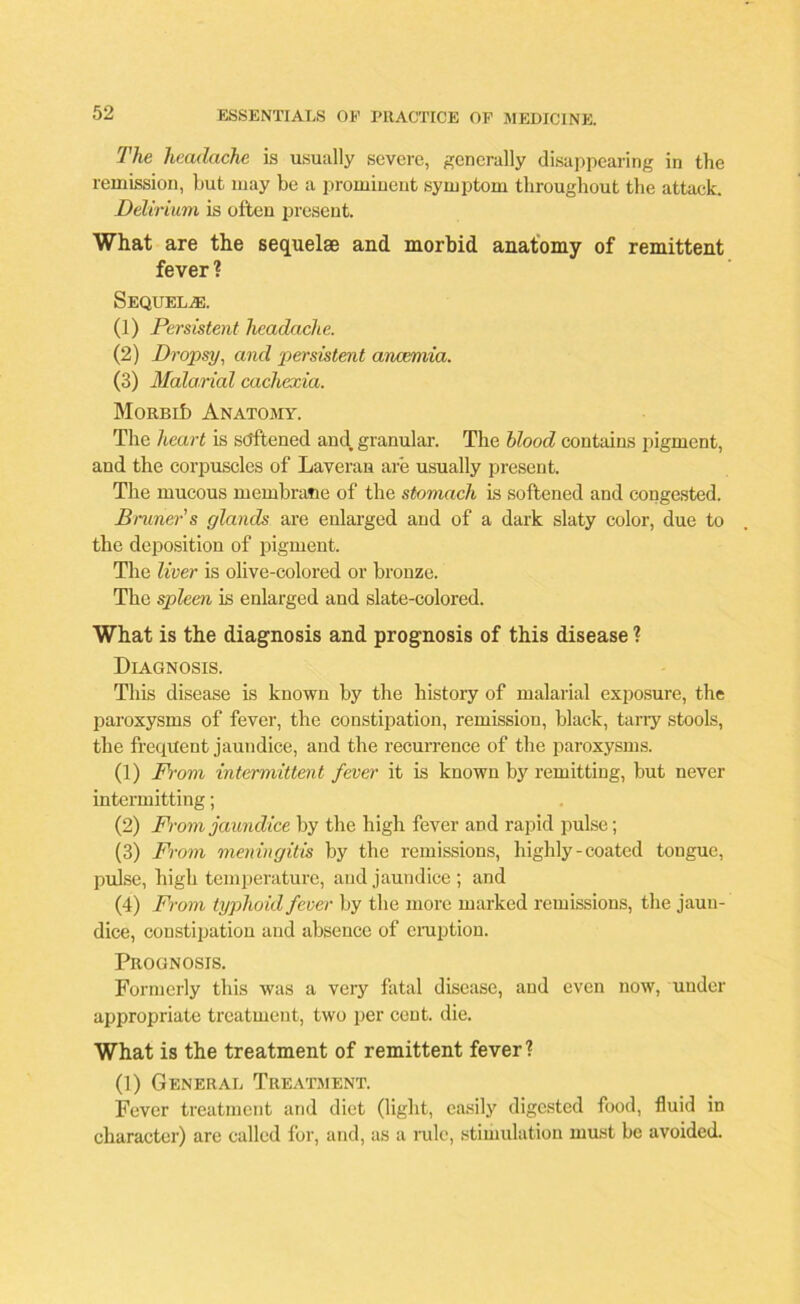 The headache is usually severe, generally disappearing in the remission, but may be a prominent symptom throughout the attack. Delirium is often present. What are the sequelae and morbid anatomy of remittent fever ? SEQUELAE. (1) Persistent headache. (2) Dropsy, and persistent ancemia. (3) Malarial cachexia. MoRBib Anatomy. The heart is softened and. granular. The blood contains pigment, and the corpuscles of Laveran are usually present. The mucous membrane of the stomach is softened and congested. Bruner’s glands are enlarged and of a dark slaty color, due to the deposition of pigment. The liver is olive-colored or bronze. The spleen is enlarged and slate-colored. What is the diagnosis and prognosis of this disease ? Diagnosis. This disease is known by the history of malarial exposure, the paroxysms of fever, the constipation, remission, black, tarry stools, the frequent jaundice, and the recurrence of the paroxysms. (1) From intermittent fever it is known by remitting, but never intermitting; (2) From jaundice by the high fever and rapid pulse; (3) From meningitis by the remissions, highly - coated tongue, pulse, high temperature, and jaundice; and (4) From typhoid fever by the more marked remissions, the jaun- dice, constipation and absence of eruption. Prognosis. Formerly this was a very fatal disease, and even now, under appropriate treatment, two per cent. die. What is the treatment of remittent fever? (1) General Treatment. Fever treatment and diet (light, easily digested food, fluid in character) are culled for, and, as a rule, stimulation must be avoided.