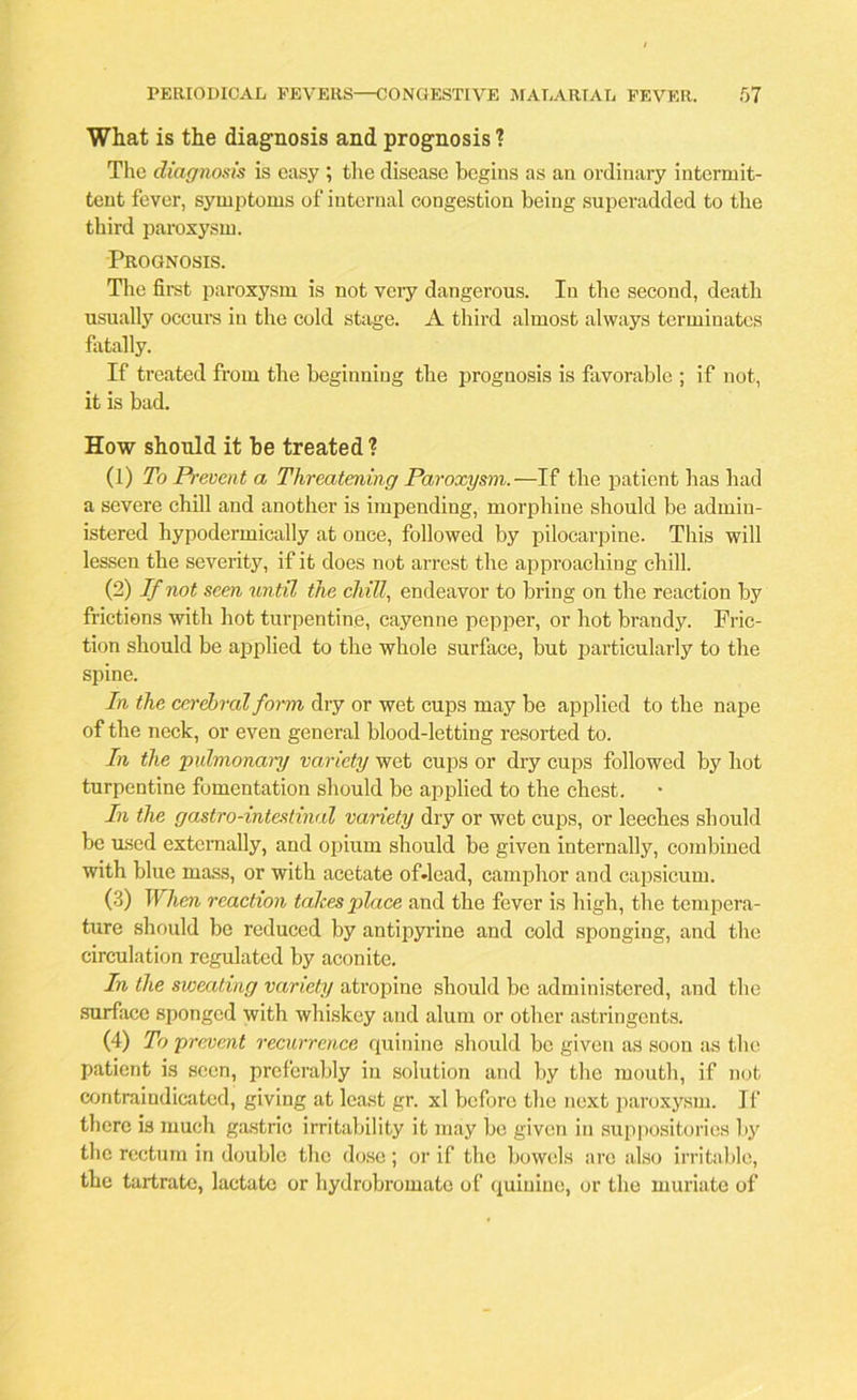 What is the diagnosis and prognosis ? The diagnosis is easy ; the disease begins as an ordinary intermit- tent fever, symptoms of internal congestion being superadded to the third paroxysm. Prognosis. The first paroxysm is not very dangerous. In the second, death usually occurs in the cold stage. A third almost always terminates fatally. If treated from the beginning the prognosis is favorable ; if not, it is bad. How should it be treated ? (1) To Prevent a Threatening Paroxysm.—If the patient has had a severe chill and another is impending, morphine should be admin- istered hypodermically at once, followed by pilocarpine. This will lessen the severity, if it does not arrest the approaching chill. (2) If not seen until the chill, endeavor to bring on the reaction by frictions with hot turpentine, cayenne pepper, or hot brandy. Fric- tion should be applied to the whole surface, but particularly to the spine. In the cerebral form dry or wet cups may be applied to the nape of the neck, or even general blood-letting resorted to. In the pulmonary variety wet cups or dry cups followed by hot turpentine fomentation should be applied to the chest. In the gastro-intestinal variety dry or wet cups, or leeches should be used externally, and opium should be given internally, combined with blue mass, or with acetate ofJead, camphor and capsicum. (3) When reaction takes place and the fever is high, the tempera- ture should be reduced by antipyrine and cold sponging, and the circulation regulated by aconite. In the sweating variety atropine should be administered, and the surface sponged with whiskey and alum or other astringents. (4) To prevent recurrence quinine should be given as soon as the patient is seen, preferably in solution and by the mouth, if not contraindicated, giving at least gr. xl before the next paroxysm. If there is much gastric irritability it may be given in suppositories by the rectum in double the dose ; or if the bowels arc also irritable, the tartrate, lactate or hydrobromato of quinine, or the muriate of