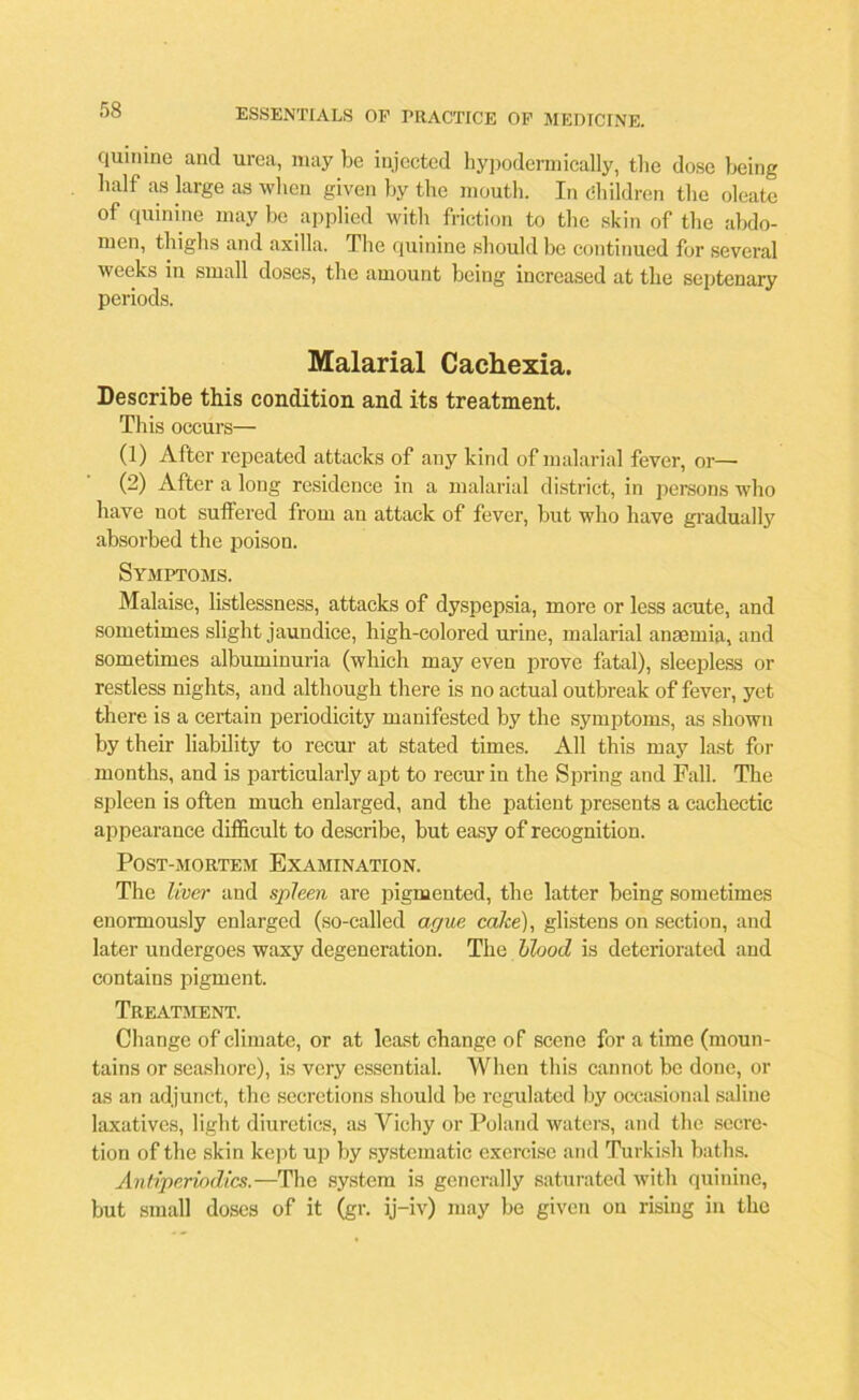 quinine and urea, may be injected hypodermically, the dose being half as large as when given by the mouth. In Children the oleate of quinine may be applied with friction to the skin of the abdo- men, thighs and axilla. The quinine should be continued for several weeks in small doses, the amount being increased at the septenary periods. Malarial Cachexia. Describe this condition and its treatment. This occurs— (1) After repeated attacks of any kind of malarial fever, or— (2) After a long residence in a malarial district, in persons who have not suffered from an attack of fever, but who have gradually absorbed the poison. Symptoms. Malaise, listlessness, attacks of dyspepsia, more or less acute, and sometimes slight jaundice, high-colored urine, malarial anaemia, and sometimes albuminuria (which may even prove fatal), sleepless or restless nights, and although there is no actual outbreak of fever, yet there is a certain periodicity manifested by the symptoms, as shown by their liability to recur at stated times. All this may last for months, and is particularly apt to recur in the Spring and Fall. The spleen is often much enlarged, and the patient presents a cachectic appearance difficult to describe, but easy of recognition. Post-mortem Examination. The liver and spleen are pigmented, the latter being sometimes enormously enlarged (so-called ague cake), glistens on section, and later undergoes waxy degeneration. The blood is deteriorated and contains pigment. Treatment. Change of climate, or at least change of scene for a time (moun- tains or seashore), is very essential. When this cannot be done, or as an adjunct, the secretions should be regulated by occasional saline laxatives, light diuretics, as Vichy or Poland waters, and the secre- tion of the skin kept up by systematic exercise and Turkish baths. Antiperiodics.—The system is generally saturated with quinine, but small doses of it (gr. ij-iv) may be given on rising in the