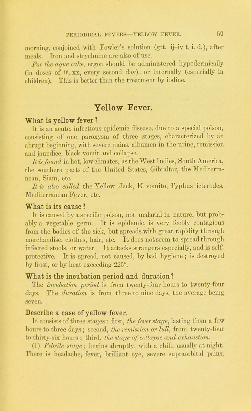 morning, conjoined with Fowler’s solution (gtt. ij-iv t. i. d.), after meals. Iron and strychnine are also of use. For the ague cake, ergot should be administered hypodermically (in doses of ni xx, every second day), or internally (especially in children). This is better than the treatment by iodine. Yellow Fever. What is yellow fever ? It is an acute, infectious epidemic disease, due to a special poison, consisting of one paroxysm of three stages, characterized by an abrupt beginning, with severe pains, albumen in the urine, remission and jaundice, black vomit and collapse. It is found in hot, low climates, as the West Indies, South America, the southern parts of the United States, Gibraltar, the Mediterra- nean, Siam, etc. It is also called the Yellow Jack, El vomito, Typhus icterodes, Mediterranean Fever, etc. What is its cause ? It is caused by a specific poison, not malarial in nature, but prob- ably a vegetable germ. It is epidemic, is very feebly contagious from the bodies of the sick, but spreads with great rapidity through merchandise, clothes, hair, etc. It does not seem to spread through infected stools, or water. It attacks strangers especially, and is self- protective. It is spread, not caused, by bad hygiene ; is destroyed by frost, or by heat exceeding 225°. What is the incubation period and duration? The incubation period is from twenty-four hours to twenty-four days. The duration is from three to nine days, the average being seven. Describe a case of yellow fever. It consists of three stages: first, tlic fever stage, lasting from a few hours to three days ; second, the remission or lull, from twenty-four to thirty-six hours ; third, the stage of collapse and exhaustion. (I) Febrile stage; begins abruptly, with a chill, usually at night There is headache, fever, brilliant eye, severe supraorbital pains,