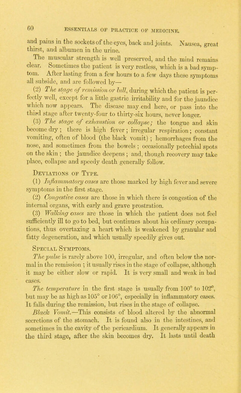 GO and pains in the sockets of the eyes, back and joints. Nausea, great thirst, and albumen in the urine. The muscular strength is well preserved, and the mind remains clear. Sometimes the patient is very restless, which is a bad symp- tom. After lasting from a few hours to a few days these symptoms all subside, and are followed by— (2) The stage of remission or lull, during which the patient is per- fectly well, except for a little gastric irritability and for the jaundice which now appears. The disease may end here, or pass into the third stage after twenty-four to thirty-six hours, never longer. (3) The stage of exhaustion or collapse; the tongue and skin become dry ; there is high fever ; irregular respiration; constant vomiting, often of blood (the black vomit) ; hemorrhages from the nose, and sometimes from the bowels ; occasionally petechial spots on the skin ; the jaundice deepens ; and, though recovery may take place, collapse and speedy death generally follow. Deviations of Type. (1) Inflammatory cases are those marked by high fever and severe symptoms in the first stage. (2) Congestive cases are those in which there is congestion of the internal organs, with early and grave prostration. (3) Walking cases are those in which the patient does not feel sufficiently ill to go to bed, but continues about his ordinary occupa- tions, thus overtaxing a heart which is weakened by granular and fatty degeneration, and which usually speedily gives out. Special Symptoms. The pulse is rarely above 100, irregular, and often below the nor- mal in the remission ; it usually rises in the stage of collapse, although it may be either slow or rapid. It is very small and weak in bad cases. The temperature in the first stage is usually from 100° to 102°, but may be as high as 105° or 106°, especially in inflammatory cases. It falls during the remission, but rises in the stage of collapse. Black Vomit.—This consists of blood altered by the abnormal secretions of the stomach. It is found also in the intestines, and sometimes in the cavity of the pericardium. It generally appears in the third stage, after the skin becomes dry. It lasts until death