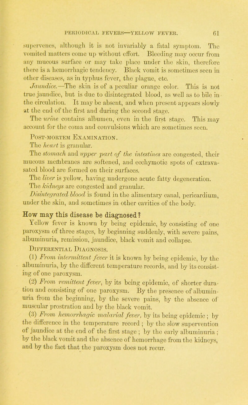 supervenes, although it is not invariably a fatal symptom. The vomited matters come up without effort. Bleeding may occur from any mucous surface or may take place under the skin, therefore there is a hemorrhagic tendency. Black vomit is sometimes seen in other diseases, as in typhus fever, the plague, etc. Jaundice.—The skin is of a peculiar orange color. This is not true jaundice, but is due to disintegrated blood, as well as to bile in the circulation. It may be absent, and when present appears slowly at the end of the first and during the second stage. The urine contains albumen, even in the first stage. This may account for the coma and convulsions which are sometimes seen. Post-mortem Examination. The heart is granular. The stomach and upper part of the intestines are congested, their mucous membranes are softened, and ecchymotic spots of extrava- sated blood are formed on then' surfaces. The liver is yellow, having undergone acute fatty degeneration. The kidneys are congested and granular. Disintegrated blood is found in the alimentary canal, pericardium, under the skin, and sometimes in other cavities of the body. How may this disease be diagnosed? Yellow fever is known by being epidemic, by consisting of one paroxysm of three stages, by beginning suddenly, with severe pains, albuminuria, remission, jaundice, black vomit and collapse. Differential Diagnosis. (1) From intermittent fever it is known by being epidemic, by the albuminuria, by the different temperature records, and by its consist- ing of one paroxysm. (2) From remittent fever, by its being epidemic, of shorter dura- tion and consisting of one paroxysm. By the presence of albumin- uria from the beginning, by the severe pains, by the absence of muscular prostration and by the black vomit. (3) From hemorrhagic malarial fever, by its being epidemic; by the difference in the temperature record ; by the slow supervention of jaundice at the end of the first stage ; by the early albuminuria ; by the black vomit and the absence of hemorrhage from the kidneys, and by the fact that the paroxysm does not recur.