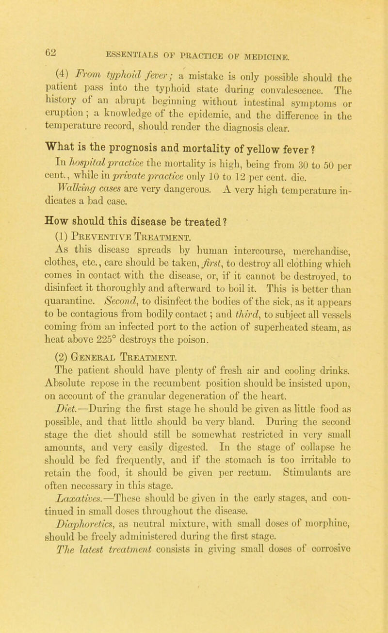 G2 (4) From typhoid fever; a mistake is only possible should the patient pass into the typhoid state during convalescence. The history of an abrupt beginning without intestinal symptoms or eruption; a knowledge ol the epidemic, and the difference in the temperature record, should render the diagnosis clear. What is the prognosis and mortality of yellow fever ? In hospital practice the mortality is high, being from 30 to 50 per cent., while in private practice only 10 to 12 per cent. die. Walking cases are very dangerous. A very high temperature in- dicates a bad case. How should this disease be treated? (1) Preventive Treatment. As this disease spreads by human intercourse, merchandise, clothes, etc., care should be taken, first, to destroy all clothing which comes in contact with the disease, or, if it cannot be destroyed, to disinfect it thoroughly and afterward to boil it. This is better than quarantine. Second, to disinfect the bodies of the sick, as it appears to be contagious from bodily contact; and third, to subject all vessels coming from an infected port to the action of superheated steam, as heat above 225° destroys the poison. (2) General Treatment. The patient should have plenty of fresh air and cooling drinks. Absolute repose in the recumbent position should be insisted upon, on account of the granular degeneration of the heart. Diet.—During the first stage he should be given as little food as possible, and that little should be very bland. During the second stage the diet should still be somewhat restricted in very small amounts, and very easily digested. In the stage of collapse he should be fed frequently, and if the stomach is too irritable to retain the food, it should be given per rectum. Stimulants arc often necessar y in this stage. Laxatives.—These should be given in the early stages, and con- tinued in small doses throughout the disease. Diaphoretics, as neutral mixture, with small doses of morphine, should be freely administered during the first stage. The latest treatment consists in giving small doses of corrosivo