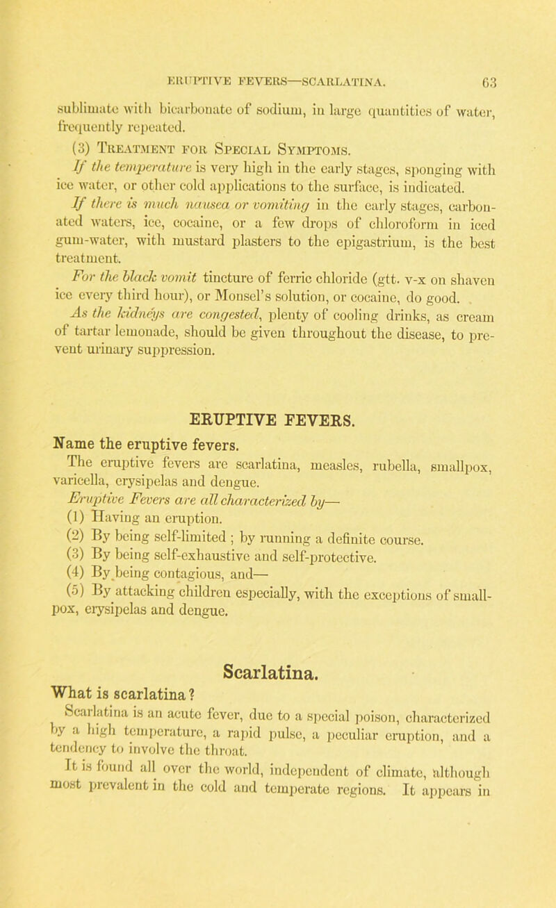 sublimate with bicarbonate of sodium, in large quantities of water, frequently repeated. (3) Treatment for Special Symptoms. If the temperature is very high in the early stages, sponging with ice water, or other cold applications to the surface, is indicated. If there is much nausea or vomiting in the early stages, carbon- ated waters, ice, cocaine, or a few drops of chloroform in iced gum-water, with mustard plasters to the epigastrium, is the best treatment. For the black vomit tincture of ferric chloride (gtt. v-x on shaven ice every third hour), or Monsel’s solution, or cocaine, do good. As the kidneys are congested, plenty of cooling drinks, as cream of tartar lemonade, should be given throughout the disease, to pre- vent urinary suppression. ERUPTIVE EEVERS. Name the eruptive fevers. The eruptive fevers are scarlatina, measles, rubella, smallpox, varicella, erysipelas and dengue. Eruptive Feva's are all characterized by— (1) Having an eruption. (2) By being self-limited ; by running a definite course. (3) By being self-exhaustive and self-protective. (4) By being contagious, and— (5) By attacking children especially, with the exceptions of small- pox, erysipelas and dengue. Scarlatina. What is scarlatina ? Scarlatina is an acute fever, due to a special poison, characterized by a high temperature, a rapid pulse, a peculiar eruption, and a tendency to involve the throat. It is found all over the world, independent of climate, although most prevalent in the cold and temperate regions. It appears in