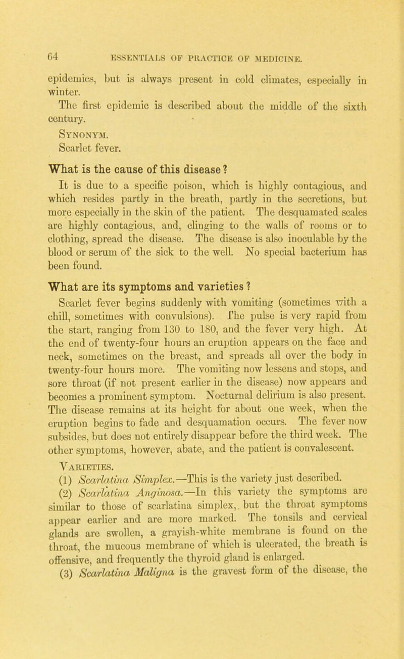 epidemics, but, is always preseut iu cold climates, especially in winter. The first epidemic is described about tbe middle of the sixth century. Synonym. Scarlet fever. What is the cause of this disease ? It is due to a specific poison, which is highly contagious, and which resides partly in the breath, partly in the secretions, but more especially in the skin of the patient. The desquamated scales are highly contagious, and, clinging to the walls of rooms or to clothing, spread the disease. The disease is also inoculable by the blood or scrum of the sick to the well. No special bacterium has been found. What are its symptoms and varieties 1 Scarlet fever begins suddenly with vomiting (sometimes with a chill, sometimes with convulsions). The pulse is very rapid from the start, ranging from 130 to 180, and the fever very high. At the end of twenty-four hours an eruption appears on the face and neck, sometimes on the breast, and spreads all over tbe body in twenty-four hours more. The vomiting now lessens and stops, and sore throat (if not present earlier in the disease) now appears and becomes a prominent symptom. Nocturnal delirium is also present. Tbe disease remains at its height for about one week, when the eruption begins to fade and desquamation occurs. The fever now subsides, but does not entirely disappear before tbe third week. The other symptoms, however, abate, and the patient is convalescent. V ARIETIES. (1) Scarlatina Simplex.—This is tbe variety just described. (2) Scarlatina Anginosa.—In this variety the symptoms are similar to those of scarlatina simplex,, but tbe throat symptoms appear earlier and are more marked. The tonsils and cervical glands are swollen, a grayish-white membrane is found on the throat, the mucous membrane of which is ulcerated, the breath is offensive, and frequently the thyroid gland is enlarged. (3) Scarlatina Maligna is the gravest form of the disease, the