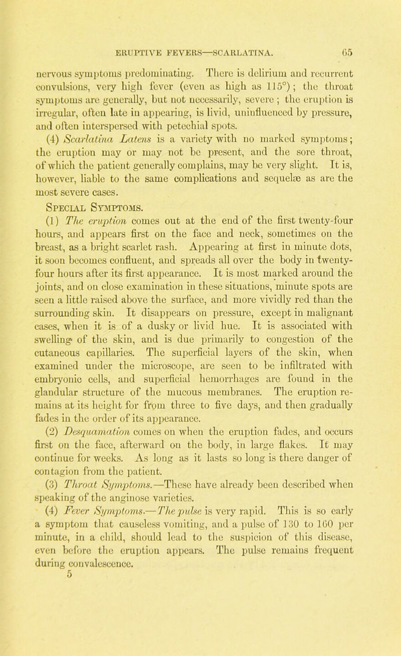 nervous symptoms predominating. There is delirium and recurrent convulsions, very high fever (even as high as 115°); the throat symptoms are generally, but not necessarily, severe ; the eruption is irregular, often late in appearing, is livid, uninfluenced by pressure, and often interspersed with petechial spots. (4) Scarlatina Latens is a variety with no marked symptoms; the eruption may or may not be present, and the sore throat, of which the patient generally complains, may be very slight. It is, however, liable to the same complications and sequelse as are the most severe cases. Special Symptoms. (1) The eruption comes out at the end of the first twenty-four hours, and appears first on the face and neck, sometimes on the breast, as a bright scarlet rash. Appearing at first in minute dots, it soon becomes confluent, and spreads all over the body in twenty- four hours after its first appearance. It is most marked around the joints, and on close examination in these situations, minute spots are seen a little raised above the surface, and more vividly red than the surrounding skin. It disappears on pressure, except in malignant cases, when it is of a dusky or livid hue. It is associated with swelling of the skin, and is due primarily to congestion of the cutaneous capillaries. The superficial layers of the skin, when examined under the microscope, are seen to be infiltrated with embryonic cells, and superficial hemorrhages are found in the glandular structure of the mucous membranes. The eruption re- mains at its height for from three to five days, and then gradually fades in the order of its appearance. (2) Desquamation comes on when the eruption fades, and occurs first on the face, afterward on the body, in large flakes. It may continue for weeks. As long as it lasts so long is there danger of contagion from the patient. (3) Throat Symptoms.—These have already been described when speaking of the anginose varieties. (4) Fever Symptoms.—The pulse is very rapid. This is so early a symptom that causeless vomiting, and a pulse of 130 to 100 per minute, in a child, should lead to the suspicion of this disease, even before the eruption appears. The pulse remains frequent during convalescence.