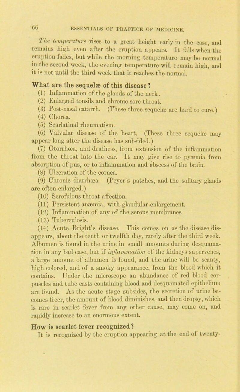 The temperature rises to a great height early in the case, and remains high even after the eruption appears. It falls when the eruption fades, but while the morning temperature may be normal in the second week, the evening temperature will remain high, and it is not until the third week that it reaches the normal. What are the sequelae of this disease ? (1) Inflammation of the glands of the neck. (2) Enlarged tonsils and chronic sore throat. (3) Post-nasal catarrh. (These three sequelae are hard to cure.) (4) Chorea. (5) Scarlatinal rheumatism. (6) Valvular disease of the heart. (These three sequelae may appear long after the disease has subsided.) (7) Otorrhoea, and deafness, from extension of the inflammation from the throat into the ear. It may give rise to pyaemia from absorption of pus, or to inflammation and abscess of the brain. (8) Ulceration of the cornea. (9) Chronic diarrhoea. (Peyer’s patches, and the solitary glands are often enlarged.) (10) Scrofulous throat affection. (11) Persistent anaemia, with glandular.enlargement. (12) Inflammation of any of the serous membranes. (13) Tuberculosis. (14) Acute Bright’s disease. This comes on as the disease dis- appears, about the tenth or twelfth day, rarely after the third week. Albumen is found in the urine in small amounts during desquama- tion in any bad case, but if inflammation of the kidneys supervenes, a large amount of albumen is found, and the urine will be scanty, high colored, and of a smoky appearance, from the blood which it contains. Under the microscope an abundance of red blood cor- puscles and tube casts containing blood and desquamated epithelium are found. As the acute stage subsides, the secretion of urine be- comes freer, the amount of blood diminishes, and then dropsy, which is rare in scarlet fever from any other cause, may come on, and rapidly increase to an enormous extent. How is scarlet fever recognized ? It is recognized by the eruption appearing at the end of twenty-
