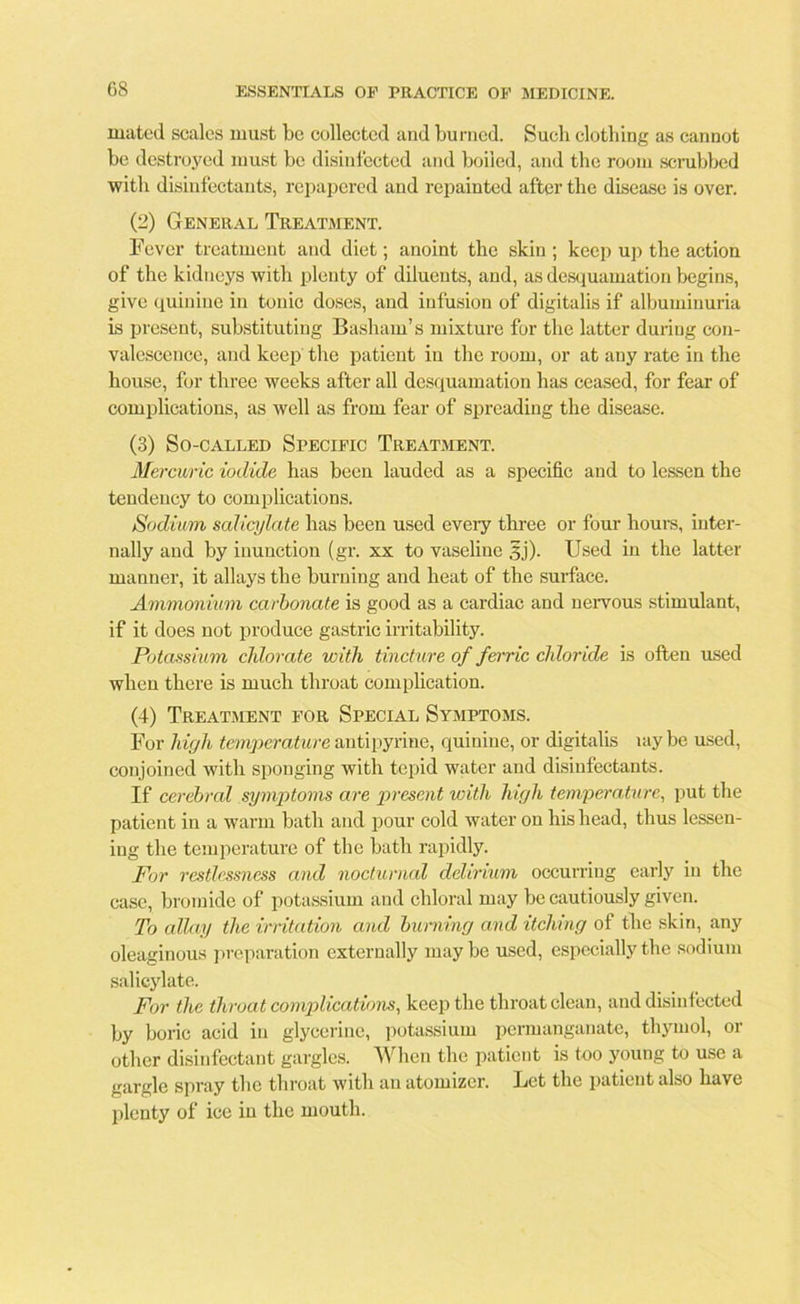 mated scales must be collected and burned. Such clothing as cannot be destroyed must be disinfected and boiied, and the room scrubbed with disinfectants, repapered and repainted after the disease is over. (2) General Treatment. Fever treatment and diet; anoint the skin ; keep up the action of the kidneys with plenty of diluents, and, as desquamation begins, give quinine in tonic doses, and infusion of digitalis if albuminuria is present, substituting Basham’s mixture for the latter during con- valescence, and keep the patient in the room, or at any rate in the house, for three weeks after all desquamation has ceased, for fear of complications, as well as from fear of spreading the disease. (3) So-called Specific Treatment. Mercuric iodide has been lauded as a specific and to lessen the tendency to complications. Sodium salicylate has been used every three or four hours, inter- nally and by inunction (gr. xx to vaseline 3j). Used in the latter manner, it allays the burning and heat of the surface. Ammonium carbonate is good as a cardiac and nervous stimulant, if it does not produce gastric irritability. Potassium chlorate with tincture of ferric chloride is often used when there is much throat complication. (4) Treatment for Special Symptoms. For high temperature antipyrine, quinine, or digitalis uiybe used, conjoined with sponging with tepid water and disinfectants. If cerebral symptoms are present with high temperature, put the patient in a warm bath and pour cold water on his head, thus lessen- ing the temperature of the bath rapidly. For restlessness and nocturnal delirium occurring early in the case, bromide of potassium and chloral may be cautiously given. To allay the irritation and burning and itching of the skin, any oleaginous preparation externally maybe used, especially the sodium salicylate. For the throat complications, keep the throat clean, and disinfected by boric acid in glycerine, potassium permanganate, thymol, or other disinfectant gargles. When the patient is too young to use a gargle spray the throat with an atomizer. Bet the patient also have plenty of ice in the mouth.