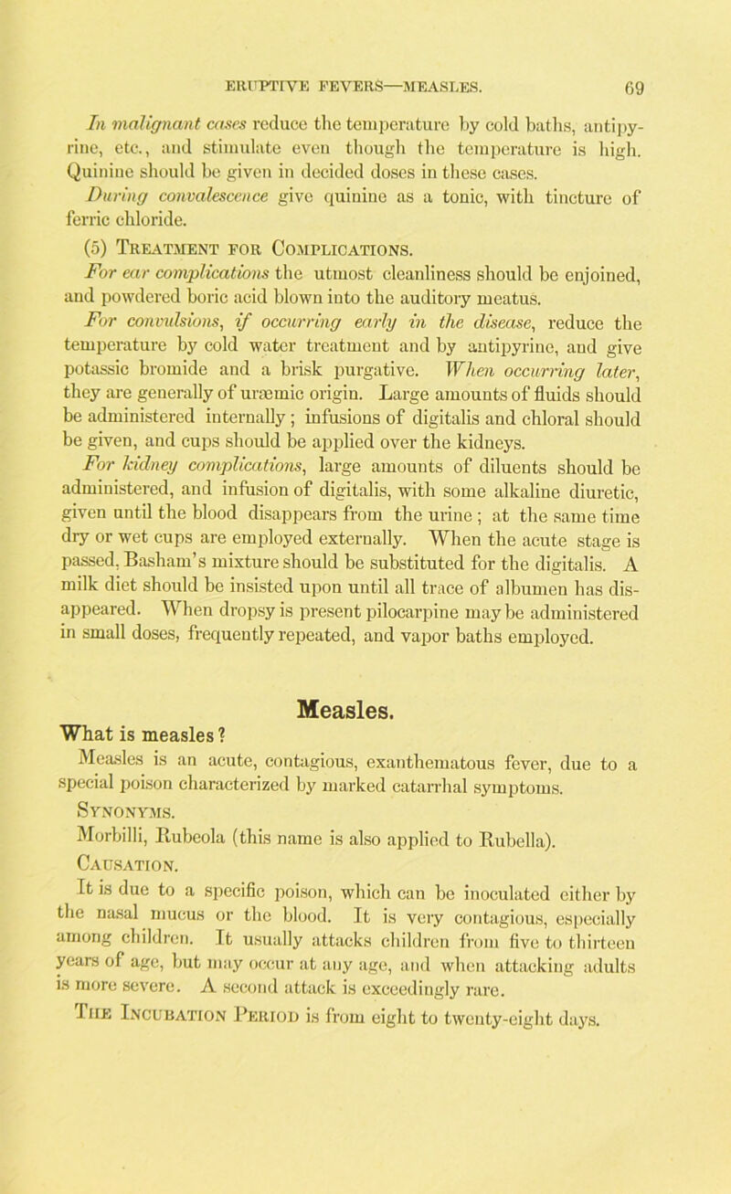 In malignant cases reduce the temperature by cold baths, antipy- riue, etc., and stimulate even though the temperature is high. Quinine should be given in decided doses in these cases. During convalescence give quinine as a tonic, with tincture of ferric chloride. (5) Treatment for Complications. For ear complications the utmost cleanliness should be enjoined, and powdered boric acid blown into the auditory meatus. For convulsions, if occurring early in the disease, reduce the temperature by cold water treatment and by antipyrine, and give potassic bromide and a brisk purgative. When occurring later, they are generally of urasmic origin. Large amounts of fluids should he administered internally; infusions of digitalis and chloral should be given, and cups should be applied over the kidneys. For kidney complications, large amounts of diluents should be administered, and infusion of digitalis, with some alkaline diuretic, given until the blood disappears from the urine ; at the same time dry or wet cups are employed externally. When the acute stage is passed, Basham’s mixture should be substituted for the digitalis. A milk diet should be insisted upon until all trace of albumen has dis- appeared. When dropsy is present pilocarpine may be administered in small doses, frequently repeated, and vapor baths employed. Measles. What is measles ? Measles is an acute, contagious, exanthematous fever, due to a special poison characterized by marked catarrhal symptoms. Synonyms. Morbilli, Rubeola (this name is also applied to Rubella). Causation. It is due to a specific poison, which can be inoculated either by the nasal mucus or the blood. It is very contagious, especially among children. It usually attacks children from five to thirteen years of age, but may occur at any age, and when attacking adults is more severe. A second attack is exceedingly rare. The Incubation Period is from eight to twenty-eight days.