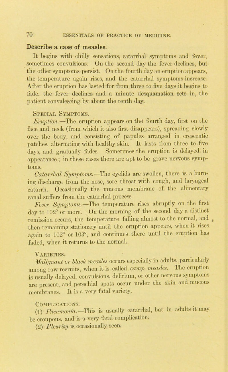 Describe a case of measles. It begins with chilly sensations, catarrhal symptoms and fever, sometimes convulsions. On the second day the fever declines, but the other symptoms persist. On the fourth day an eruption appears, the temperature again rises, and the catarrhal symptoms increase. After the eruption has lasted for from three to five days it begins to fade, the fever declines and a minute desquamation sets in, the patient convalescing by about the tenth day. Special Symptoms. Eruption.—The eruption appears on the fourth day, first on the face and neck (from which it also first disappears), spreading slowly over the body, and consisting of papules arranged in crescentic patches, alternating with healthy skin. It lasts from three to five days, and gradually fades. Sometimes the eruption is delayed in appearance ; in these cases there are apt to be grave nervous symp- toms. Catarrhal Symptoms.—The eyelids are swollen, there is a burn- ing discharge from the nose, sore throat with cough, and laryngeal catarrh. Occasionally the mucous membrane of the alimentary canal suffers from the catarrhal process. Fever Symptoms.—The temperature rises abruptly on the first day to 102° or more. On the morning of the second day a distinct remission occurs, the temperature falling almost to the normal, and , then remaining stationary until the eruption appears, when it rises again to 102° or 103°, and continues there until the eruption has faded, when it returns to the normal. Varieties. Malignant or Hack measles occurs especially in adults, particularly among raw recruits, when it is called camp measles. The eruption is usually delayed, convulsions, delirium, or other nervous symptoms are present, and petechial spots occur under the skin and mucous membranes. It is a very fatal variety. Complications. (]) Pneumonia. —This is usually catarrhal, hut in adults it may be croupous, and is a very fatal complication. (2) Pleurisy is occasionally seen.