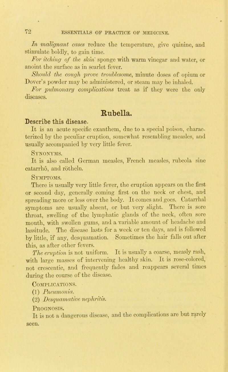 In malignant cases reduce the temperature, give quinine, and stimulate boldly, to gain time. For itching of the sldn sponge with warm vinegar and water, or anoint the surface as in scarlet fever. Should the cough prove troublesome, minute doses of opium or Dover’s powder may he administered, or steam may he inhaled. For pulmonary complications treat as if they were the only diseases. Rubella. Describe this disease. It is an acute specific exanthem, due to a special poison, charac- terized by the peculiar eruption, somewhat resembling measles, and usually accompanied by very little fever. Synonyms. It is also called German measles, French measles, rubeola sine catarrho, and rotheln. Symptoms. There is usually very little fever, the eruption appears on the first or second day, generally coming first on the neck or chest, and spreading more or less over the body. It comes and goes. Catarrhal symptoms are usually absent, or but very slight. There is sore throat, swelling of the lymphatic glands of the neck, often sore mouth, with swollen gums, and a variable amount of headache and lassitude. The disease lasts for a week or ten days, and is followed by little, if any, desquamation. Sometimes the hair falls out after this, as after other fevers. The eruption is not uniform. It is usually a coarse, measly rash, with large masses of intervening healthy skin. It is rose-colored, not crescentic, and frequently fades and reappears several times during the course of the disease. Complications. (1) Pneumonia,. (2) Desquamative nephritis. Prognosis. It is not a dangerous disease, and the complications are but rarely seen.