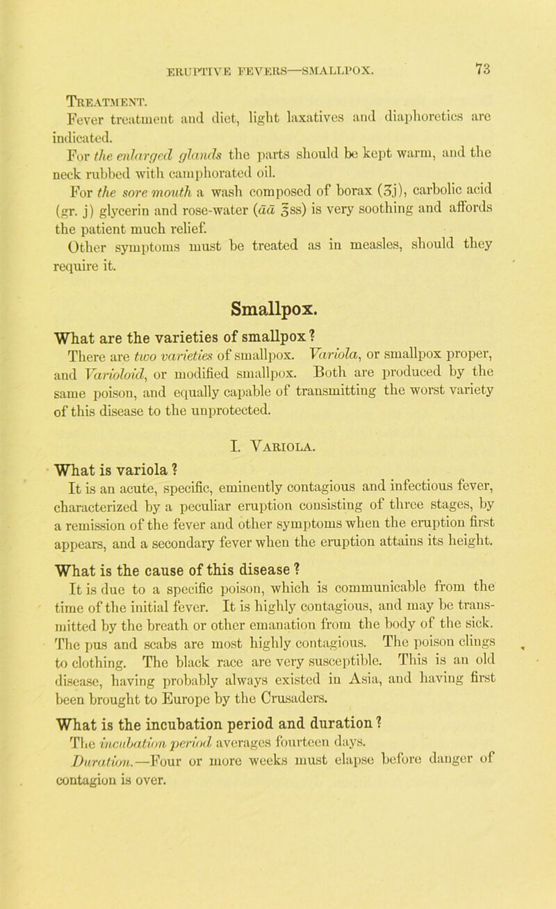 Treatment. Fever treatment and diet, light laxatives and diaphoretics are indicated. For the enlarged glands the parts should be kept warm, and the neck rubbed with camphorated oil. For the sore mouth a wash composed of borax (3j), carbolic acid (gr. j) glycerin and rose-water (da 5ss) is very soothing and affords the patient much relief. Other symptoms must be treated as iu measles, should they require it. Smallpox. What are the varieties of smallpox ? There are two varieties of smallpox. Variola, or smallpox proper, and Varioloid, or modified smallpox. Both are produced by the same poison, and equally capable of transmitting the worst variety of this disease to the unprotected. I. Variola. What is variola 1 It is an acute, specific, eminently contagious and infectious fever, characterized by a peculiar eruption consisting of three stages, by a remission of the fever and other symptoms when the eruption first appears, and a secondary fever when the eruption attains its height. What is the cause of this disease 1 It is due to a specific poison, which is communicable from the time of the initial fever. It is highly contagious, and may be trans- mitted by the breath or other emanation from the body of the sick. The pus and scabs are most highly contagious. The poison clings to clothing. The black race are very susceptible. This is an old disease, having probably always existed in Asia, and having first been brought to Europe by the Crusaders. What is the incubation period and duration ? The incubation period averages fourteen days. Duration.—Four or more weeks must elapse before danger of contagion is over.
