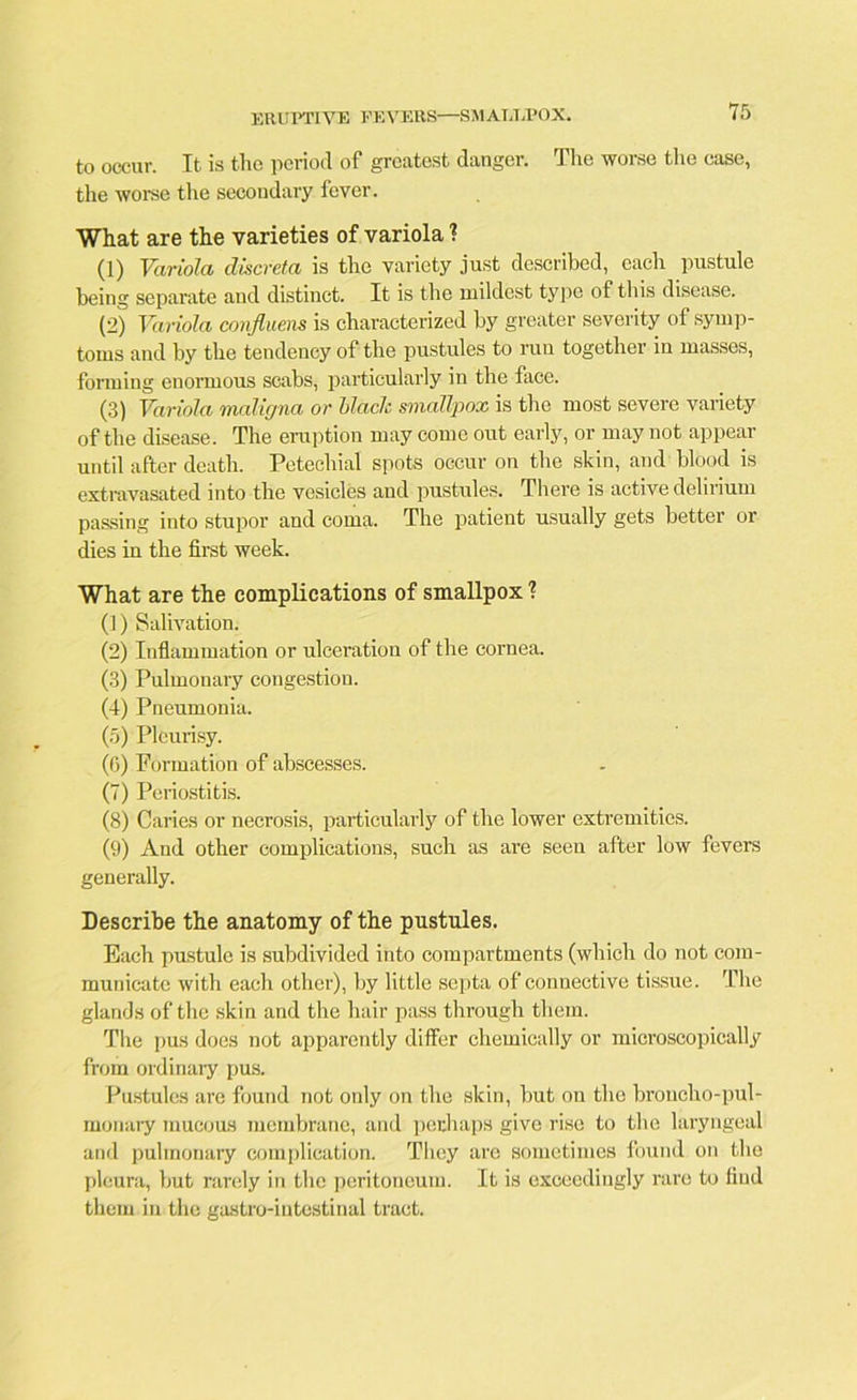 to occur. It is the period of greatest danger. The worse the case, the worse the secondary fever. What are the varieties of variola ? (1) Variola discreta is the variety just described, each pustule being separate and distinct. It is the mildest type of this disease. (2) Variola confluens is characterized by greater severity of symp- toms and by the tendency of the pustules to run together in masses, forming enormous scabs, particularly in the face. (3) Variola maligna or blade smallpox is the most severe variety of the disease. The eruption may come out early, or may not appear until after death. Petechial spots occur on the skin, and blood is extravasated into the vesicles and pustules. There is active delirium passing into stupor and coma. The patient usually gets better or dies in the first week. What are the complications of smallpox ? (1) Salivation. (2) Inflammation or ulceration of the cornea. (3) Pulmonary congestion. (4) Pneumonia. (5) Pleurisy. (G) Formation of abscesses. (7) Periostitis. (8) Caries or necrosis, particularly of the lower extremities. (9) And other complications, such as are seen after low fevers generally. Describe the anatomy of the pustules. Each pustule is subdivided into compartments (which do not com- municate with each other), by little septa of connective tissue. The glands of the skin and the hair pass through them. Tire pus does not apparently differ chemically or microscopically from ordinary pus. Pustules are found not only on the skin, but on the broncho-pul- monary mucous membrane, and perhaps give rise to the laryngeal and pulmonary complication. They are sometimes found on the pleura, but rarely in the peritoneum. It is exceedingly rare to find them in the gastro-iutestinal tract.