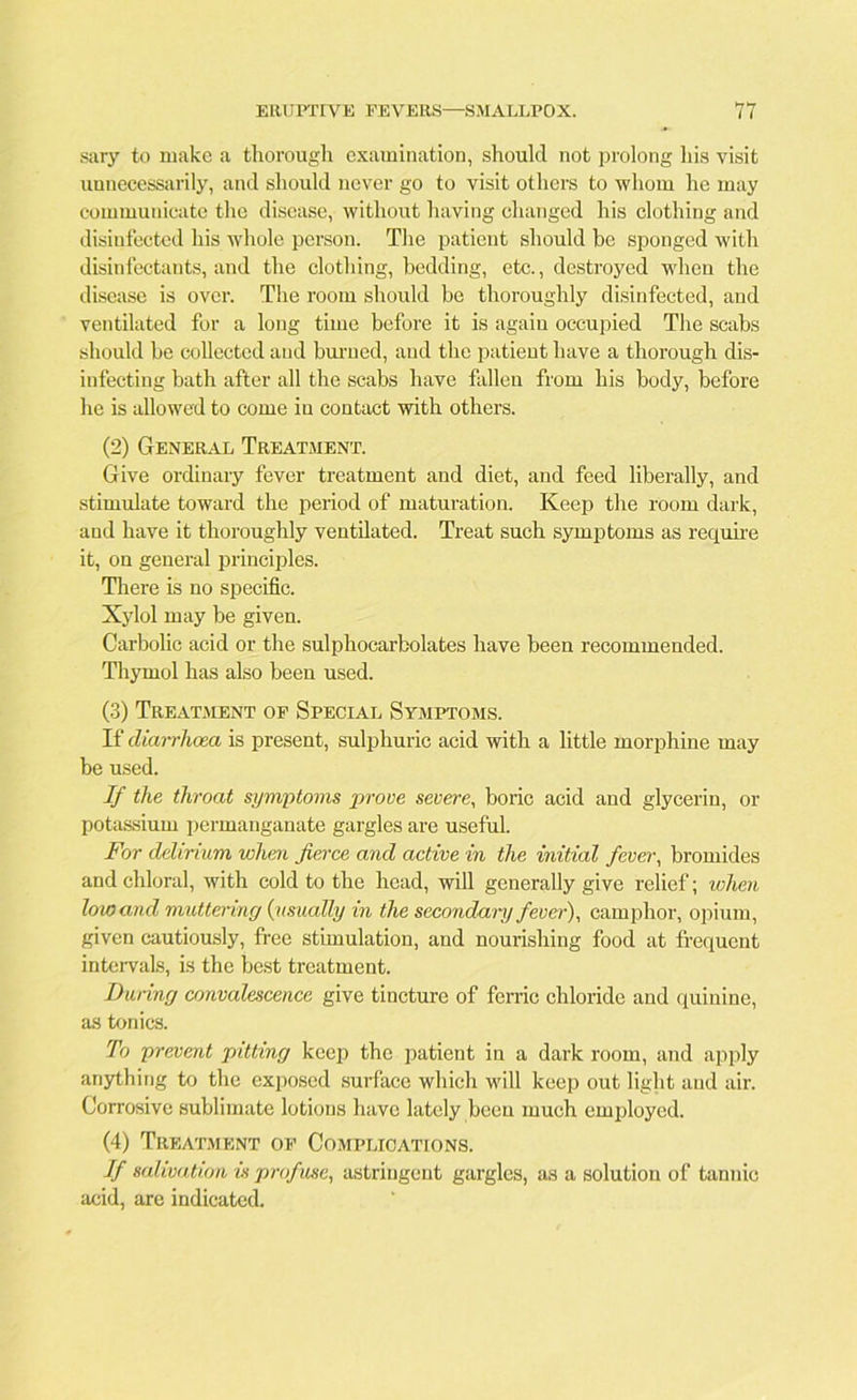 sary to make a thorough examination, should not prolong his visit unnecessarily, and should never go to visit others to whom he may communicate the disease, without having changed his clothing and disinfected his whole person. The patient should be sponged with disinfectants, and the clothing, bedding, etc., destroyed when the disease is over. The room should be thoroughly disinfected, and ventilated for a long time before it is agaiu occupied The scabs should be collected and burned, and the patient have a thorough dis- infecting bath after all the scabs have fallen from his body, before he is allowed to come in contact with others. (2) General Treatment. Give ordinary fever treatment and diet, and feed liberally, and stimulate toward the period of maturation. Keep the room dark, and have it thoroughly ventilated. Treat such symptoms as require it, on general principles. There is no specific. Xylol may be given. Carbolic acid or the sulphocarbolates have been recommended. Thymol has also been used. (3) Treatment of Special Symptoms. If diarrhoea is present, sulphuric acid with a little morphine may be used. If the throat symptoms prove severe, boric acid and glycerin, or potassium permanganate gargles are useful. For delirium when fierce and active in the initial fever, bromides and chloral, with cold to the head, will generally give relief; when low and muttering (usually in the secondary fever), camphor, opium, given cautiously, free stimulation, and nourishing food at frequent intervals, is the best treatment. Dining convalescence give tincture of ferric chloride and quinine, as tonics. To prevent pitting keep the patient in a dark room, and apply anything to the exposed surface which will keep out light and air. Corrosive sublimate lotions have lately been much employed. (4) Treatment of Complications. If salivation is profuse, astringent gargles, as a solution of tannic acid, are indicated.