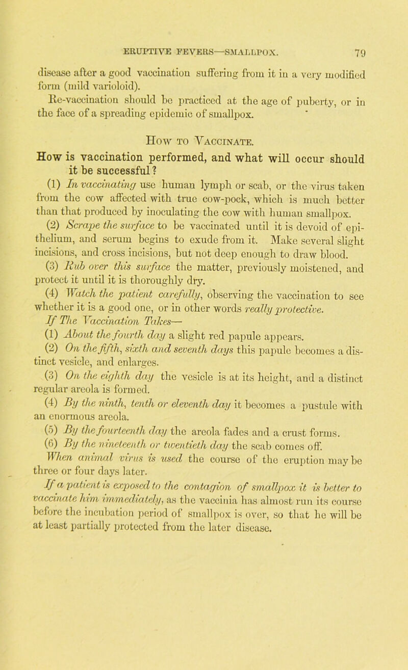 disease after a good vaccination suffering from it in a very modified form (mild varioloid). Re-vaccination should be practiced at the age of puberty, or in the face of a spreading epidemic of smallpox. How to Vaccinate. How is vaccination performed, and what will occur should it be successful ? (1) In vaccinating use human lymph or scab, or the virus taken from the cow affected with true cow-pock, which is much better than that produced by inoculating the cow with human smallpox. (2) Scrape the surface to be vaccinated until it is devoid of epi- thelium, and serum begins to exude from it. Make several slight incisions, and cross incisions, but not deep enough to draw blood. (3) Hub over this surface the matter, previously moistened, and protect it until it is thoroughly dry. (4) Watch the patient carefully, observing the vaccination to see whether it is a good one, or in other words really protective. If The Vaccination Takes— (1) About the fourth day a slight red papule appears. (2) On the fifth, sixth and seventh days this papule becomes a dis- tinct vesicle, and enlarges. (3) On the eighth day the vesicle is at its height, and a distinct regular areola is formed. (4) By the ninth, tenth or eleventh day it becomes a pustule with an enormous areola. (5) By the fourteenth day the areola fades and a crust forms. (6) By the nineteenth or twentieth day the scab comes off. When animal virus is used the course of the eruption may be three or four days later. If a patient is deposed to the contagion of smallpox it is better to vaccinate him immediately, as the vaccinia has almost run its course before the incubation period ol smallpox is over, so that he will be at least partially protected from the later disease.