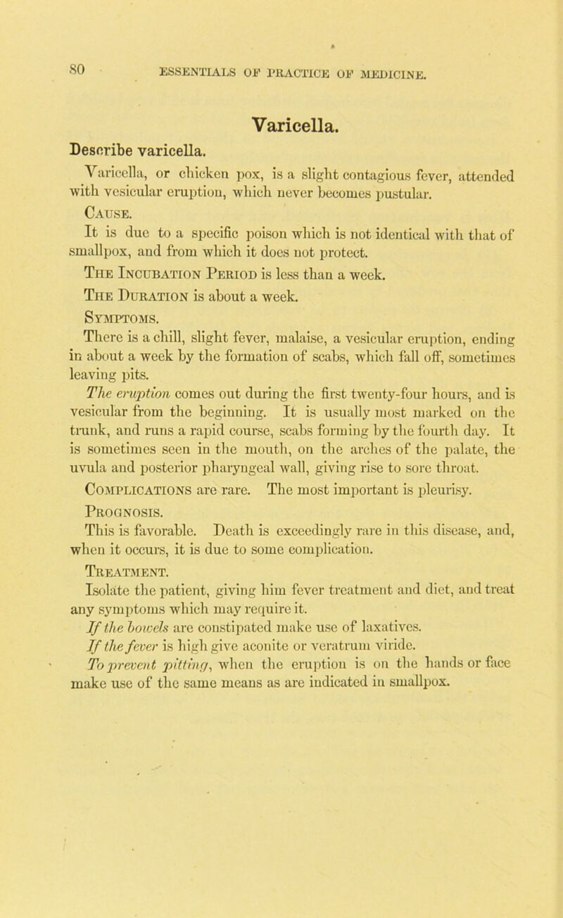 Varicella. Describe varicella. Varicella, or chicken pox, is a slight contagious fever, attended with vesicular eruption, which never becomes pustular. Cause. It is due to a specific poison which is not identical with that of smallpox, and from which it does not protect. The Incubation Period is less than a week. Tiie Duration is about a week. Symptoms. There is a chill, slight fever, malaise, a vesicular eruption, ending in about a week by the formation of scabs, which fall off, sometimes leaving pits. The eruption comes out during the first twenty-four hours, and is vesicular from the beginning. It is usually most marked on the trank, and runs a rapid course, scabs forming by the fourth day. It is sometimes seen in the mouth, on the arches of the palate, the uvula and posterior pharyngeal wall, giving rise to sore throat. Complications are rare. The most important is pleurisy. Prognosis. This is favorable. Death is exceedingly rare in this disease, and, when it occurs, it is due to some complication. Treatment. Isolate the patient, giving him fever treatment and diet, and treat any symptoms which may require it. If the bowels are constipated make use of laxatives. If the fever is high give aconite or veratrum viride. To prevent pitting, when the eruption is on the hands or face make use of the same means as are indicated in smallpox.