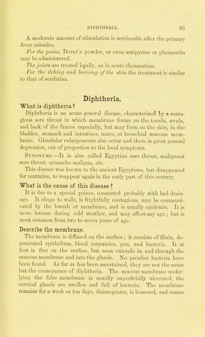 A moderate amount of stimulation is serviceable after the primary fever subsides. Fur the pains, Dover’s powder, or even antipyrine or phenacetin may be administered. The joints are treated loyally, as in acute rheumatism. For the itching and burning of the shin the treatment is similar to that of scarlatina. Diphtheria. What is diphtheria ? Diphtheria is an acute general disease, characterized by a conta- gious sore throat in which membrane forms on the tonsils, uvula, and back of the fauces especially, but may form on the skin, in the bladder, stomach and intestines, nares, or bronchial mucous mem- brane. Glandular enlargements also occur and there is great general depression, out of proportion to the local symptoms. Synonyms.—It is also called Egyptian sore throat, malignant sore throat, synanche maligna, etc. This disease was known to the ancient Egyptians, but disappeared for centuries, to reappear again in the early part of this century. What is the cause of this disease ? It is due to a special poison, connected probably with bad drain- age. It clings to walls, is frightfully contagious, may be communi- cated by the breath or membrane, and is usually epidemic. It is more intense during cold weather, and may affect any age ; but is most common from two to seven years of age. Describe the membrane. The membrane is diffused on the surface; it consists of fibrin, de- generated epithelium, blood corpuscles, pus, and bacteria. It at first is free on the surface, but soon extends in and through the mucous membrane and into the glands. No peculiar bacteria have been found. As far as has been ascertained, they are not the cause but the consequence of diphtheria. The mucous membrane under lying the false membrane is usually superficially ulcerated, the cervical glands are swollen and full of bacteria. The membrane remains for a week or ten days, disintegrates, is loosened, and comes