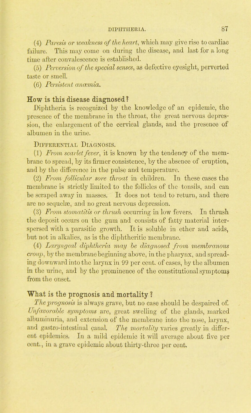 (4) Paresis or weakness of the heart, which may give rise to cardiac failure. This may come on during the disease, and last for a long time after convalescence is established. (5) Perversion of the special senses, as defective eyesight, perverted taste or smell. (6) Persistent ancemia. How is this disease diagnosed? Diphtheria is recognized by the knowledge of an epidemic, the presence of the membrane in the throat, the great nervous depres- sion, the enlargement of the cervical glands, and the presence of albumen in the urine. Differential Diagnosis. (1) From scarlet fever, it is known by the tendency of the mem- brane to spread, by its firmer consistence, by the absence of eruption, and by the difference in the pulse and temperature. (2) From follicular sore throat in children. In these cases the membrane is strictly limited to the follicles of the tonsils, and can be scraped away in masses. It does not tend to return, and there are no sequelre, and no great nervous depression. (3) From stomatitis or thrush occurring in low fevers. In thrash the deposit occurs on the gum and consists of fatty material inter- spersed with a parasitic growth. It is soluble in ether and acids, but not in alkalies, as is the diphtheritic membrane. (4) Laryngeal diphtheria may he diagnosed from membranous croup, by the membrane beginning above, in the pharynx, and spread- ing downward into the larynx in 99 per cent, of cases, by the albumen in the urine, and by the prominence of the constitutional symptom? from the onset. What is the prognosis and mortality ? The prognosis is always grave, but no case should be despaired of. Unfavorable s7/mptoms are, great swelling of the glands, marked albuminuria, and extension of the membrane into the nose, larynx, and gastro-intestinal canal. The mortality varies greatly in differ- ent epidemics. In a mild epidemic it will average about five per cent., in a grave epidemic about thirty-three per cent.
