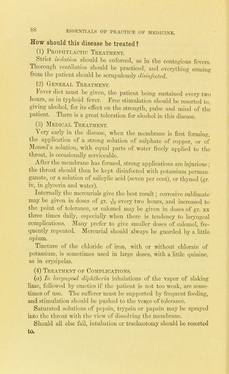 How should this disease be treated? (1) Prophylactic Treatment. Strict isolation should be enforced, as in the contagious fevers. Thorough ventilation should be practiced, and everything coining from the patient should be scrupulously disinfected. ■ (2) General Treatment. Fever diet must be given, the patient being sustained every two hours, as in typhoid fever. Free stimulation should be resorted to, giving alcohol, for its effect on the strength, pulse and mind of the patient. There is a great toleration for alcohol in this disease. (3) Medical Treatment. Very early in the disease, when the membrane is first forming, the application of a strong solution of sulphate of copper, or of Monsel’s solution, with equal parts of water freely applied to the throat, is occasionally serviceable. After the membrane has formed, strong applications are injurious; the throat should then be kept disinfected with potassium perman- ganate, or a solution of salicylic acid (seven per cent), or thymol (gr. iv, in glycerin and water). Internally the mercurials give the best result; corrosive sublimate may be given in doses of gr. eveiy two hours, and increased to the point of tolerance, or calomel may be given in doses of gr. xx three times daily, especially when there is tendency to laryngeal complications. Many prefer to give smaller doses of calomel, fre- quently repeated. Mercurial should always be guarded by a little opium. Tincture of the chloride of iron, with or without chlorate of potassium, is sometimes used in large doses, with a little quinine, as in erysipelas. (4) Treatment of Complications. (a) In laryngeal diphtheria inhalations of the vapor of slaking lime, followed by emetics if the patient is not too weak, are some- times of use. The sufferer must be supported by frequent feeding, and stimulation should be pushed to the vcBge of tolerance. Saturated solutions of pepsin, trypsin or papain may be sprayed into the throat with the view of dissolving the membrane. Should all else fail, intubation or tracheotomy should be resorted to.