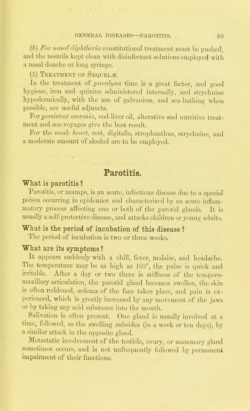 (b) For nasal diphtheria constitutional treatment must be pushed, and the nostrils kept clean with disinfectant solutions employed with a nasal douche or long syringe. (5) Treatment of Sequelae. In the treatment of paralyses time is a great factor, and good hygiene, iron and quinine administered internally, and strychnine hypodermically, with the use of galvanism, and sea-bathing when possible, are useful adjuncts. For persistent anaimia, cod-liver oil, alterative and nutritive treat- ment and sea-voyages give the best result. For the weak heart, rest, digitalis, strophanthus, strychnine, and a moderate amount of alcohol are to be employed. Parotitis. What is parotitis 1 Parotitis, or mumps, is an acute, infectious disease due to a special poison occurring in epidemics and characterized by an acute inflam- matory process affecting one or both of the parotid glands. It is usually a self-protective disease, and attacks children or young adults. What is the period of incubation of this disease ? The period of incubation is two or three weeks. What are its symptoms ? It appears suddenly with a chill, fever, malaise, and headache. The temperature may be as high as 103°, the pulse is quick and irritable. After a day or two there is stiffness of the temporo- rnaxillary articulation, the parotid gland becomes swollen, the skin is often reddened, oedema of the face takes place, and pain is ex- perienced, which is greatly increased by any movement of the jaws or by taking any acid substance into the mouth. Salivation is often present. One gland is usually involved at a time, followed, as the swelling subsides (in a week or ten days), by a similar attack in the opposite gland. Metastatic involvement of the testicle, ovary, or mammary gland sometimes occurs, and is not unfrequently followed by permanent impairment of their functions.