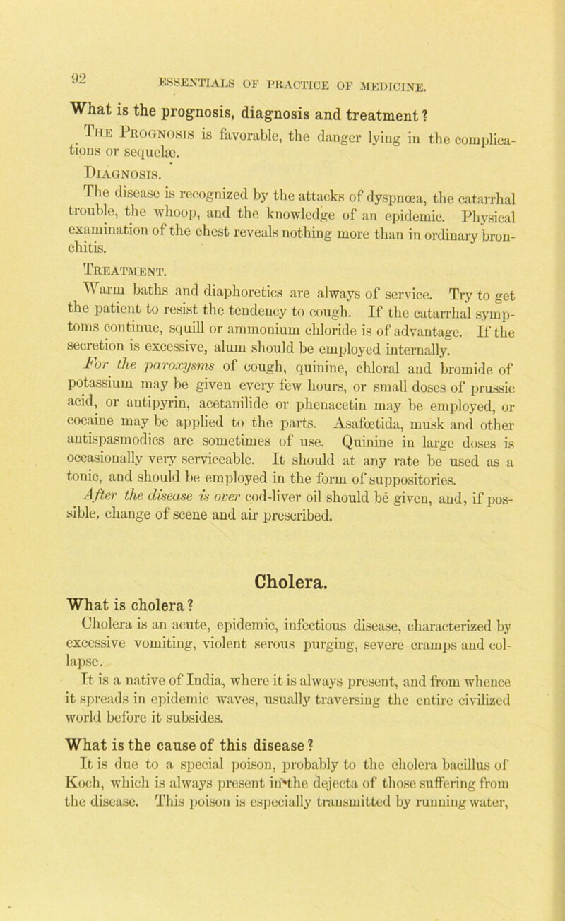 What is the prognosis, diagnosis and treatment ? Tiie Prognosis is favorable, the danger lying in the complica- tions or sequeke. Diagnosis. The disease is recognized by the attacks of dyspnoea, the catarrhal trouble, the whoop, and the knowledge of an epidemic. Physical examination of the chest reveals nothing more than in ordinary bron- chitis. Treatment. Warm baths and diaphoretics are always of service. Try to get the patient to resist the tendency to cough. If the catarrhal symp- toms continue, squill or ammonium chloride is of advantage. If the secretion is excessive, alum should be employed internally. For the paroxysms of cough, quinine, chloral and bromide of potassium may be given every few hours, or small doses of prussic acid, or antipyrin, acetanilide or phenacetin may be employed, or cocaine may be applied to the parts. Asafcetida, musk and other antispasmodics are sometimes of use. Quinine in large doses is occasionally very serviceable. It should at any rate be used as a tonic, and should be employed in the form of suppositories. After the disease is over cod-liver oil should be given, and, if pos- sible, change of scene and air prescribed. Cholera. What is cholera? Cholera is an acute, epidemic, infectious disease, characterized by excessive vomiting, violent serous purging, severe cramps and col- lapse. It is a native of India, where it is always present, and from whence it spreads in epidemic waves, usually traversing the entire civilized world before it subsides. What is the cause of this disease ? It is due to a special poison, probably to the cholera bacillus of Koch, which is always present iiiHhe dejecta of those suffering from the disease. This poison is especially transmitted by running water,