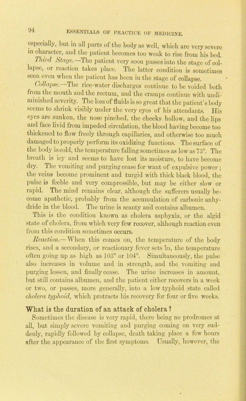 especially, but in all parts of the body as well, which are very severe in character, and the patient becomes too weak to rise from his bed. Third Stage.—The patient very soon passes into the stage of col- lapse, or reaction takes place. The latter condition is sometimes seen even when the patient has been in the stage of collapse. Collapse. The rice-water discharges continue to be voided both fiorn the mouth and the rectum, and the cramps continue with uudi- minished severity. The loss of fluids is so great that the patient’s body seems to shrink visibly under the very eyes of his attendants. His eyes are sunken, the nose pinched, the cheeks hollow, and the lips and face livid from impeded circulation, the blood having become too thickened to flow freely through capillaries, and otherwise too much damaged to properly perform its oxidizing functions. The surface of the body is cold, the temperature falling sometimes as low as 73°. The breath is icy7 and seems to have lost its moisture, to have become dry. The vomiting and purging cease for want of expulsive power ; the veins become prominent and turgid with thick black blood, tbe pulse is feeble and very compressible, but may be either slow or rapid. The mind remains clear, although the sufferers usually be- come apathetic, probably from the accumulation of carbonic anhy- dride in the blood. The urine is scanty and contains albumen. This is the condition known as cholera asphyxia, or the algid state of cholera, from which very few recover, although reaction even from this condition sometimes occurs. Reaction.—When this comes on, the temperature of the body rises, and a secondary, or reactionary fever sets in, the temperature often going up as high as 103° or 104°. Simultaneously, the pulse also increases in volume arid in strength, and the vomiting and purging lessen, and finally cease. The urine increases in amount, but still contains albumen, and the patient either recovers in a week or two, or passes, more generally, into a low typhoid state called cholera typhoid, which protracts his recovery for four or five weeks. What is the duration of an attack of cholera ? Sometimes the disease is very rapid, there being no prodromes at all, but simply severe vomiting and purging coming on very sud- denly, rapidly followed by collapse, death taking place a few hours after the appearance of the first symptoms. Usually, however, the