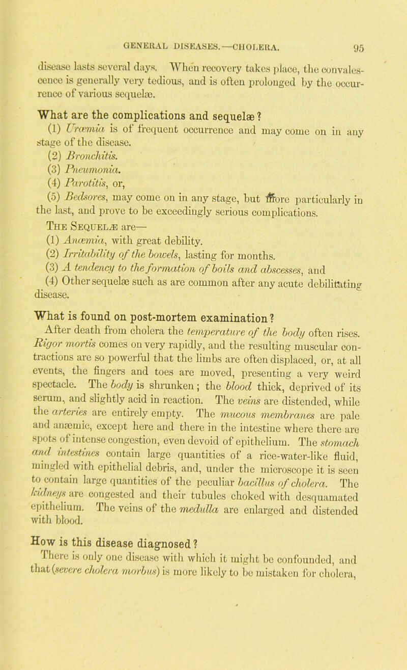 disease lasts several days. When recovery takes place, the convales- cence is generally very tedious, and is often prolonged by the occur- rence of various sequelae. What are the complications and sequelae ? (1) Urcemiii is of frequent occurrence and may come on in any stage of the disease. (2) Bronchitis. (3) Pneumonia. (4) Parotitis, or, (5) Bedsores, may come on in any stage, but #ore particularly in the last, and prove to be exceedingly serious complications. The Sequela? are— (1) Anaemia, with great debility. (2) Irritability of the bowels, lasting for months. (3) A tendency) to the formation of boils and abscesses, and (4) Other sequelae such as are common after any acute debilitating disease. What is found on post-mortem examination? After death from cholera the temperature of the body often rises. Ricjor mortis comes on very rapidly, and the resulting muscular con- tractions are so powerful that the limbs are often displaced, or, at all events, the fingers and toes are moved, presenting a very weird spectacle. The body is shrunken ; the blood thick, deprived of its serum, and slightly acid in reaction. The veins are distended, while the arteries are entirely empty. The mucous membranes are pale and anaemic, except here and there in the intestine where there are spots of intense congestion, even devoid of epithelium. The stomach and intestines contain large quantities of a rice-water-like fluid, mingled with epithelial debris, and, under the microscope it is seen to contain large quantities of the peculiar bacillus of cholera. The Icidneys are congested and their tubules choked with desquamated epithelium. The veins of the medulla are enlarged and distended with blood. How is this disease diagnosed? iheie is only one disease with which it might be confounded, and that (severe cholera morbus) is more likely to be mistaken for cholera,