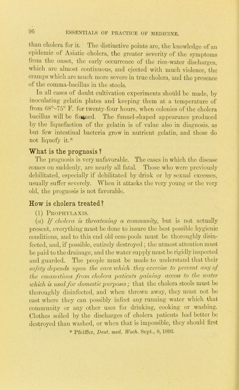 than cholera for it. The distinctive points are, the knowledge of an epidemic of Asiatic cholera, the greater severity of the symptoms from the onset, the early occurrence of the rice-water discharges, which are almost continuous, and ejected with much violence, the cramps which are much more severe in true cholera, and the presence of the comma-bacillus in the stools. In all cases of doubt cultivation experiments should be made, by inoculating gelatin plates and keeping them at a temperature of from 68°-75° P. for twenty-four hours, when colonies of the cholera bacillus will be fowled. The funnel-shaped appearance produced by the liquefaction of the gelatin is of value also in diagnosis, as but few intestinal bacteria grow in nutrient gelatin, and these do not liquefy it.* What is the prognosis ? The prognosis is very unfavorable. The cases in which the disease comes on suddenly, are nearly all fatal. Those who were previously debilitated, especially if debilitated by drink or by sexual excesses, usually suffer severely. When it attacks the very young or the very old, the prognosis is not favorable. How is cholera treated? (1) Prophylaxis. (a) If cholera is threatening a community, but is not actually present, everything must be done to insure the best possible hygienic conditions, and to this end old cess-pools must be thoroughly disin- fected, and, if possible, entirely destroyed ; the utmost attention must be paid to the drainage, and the water supply must be rigidly inspected and guarded. The people must be made to understand that their safety depends upon the care which they exercise to prevent any of the emanations from cholera patients gaining access to the water which is used for domestic purposes; that the cholera stools must be thoroughly disinfected, and when thrown away, they must not be cast where they can possibly infect auy running water which that community or any other uses for drinking, cooking or washing. Clothes soiled by the discharges of cholera patients had better be destroyed than washed, or when that is impossible, they should first * Pfeiffer, Dent. med. Woch. Sept., 8,1892.