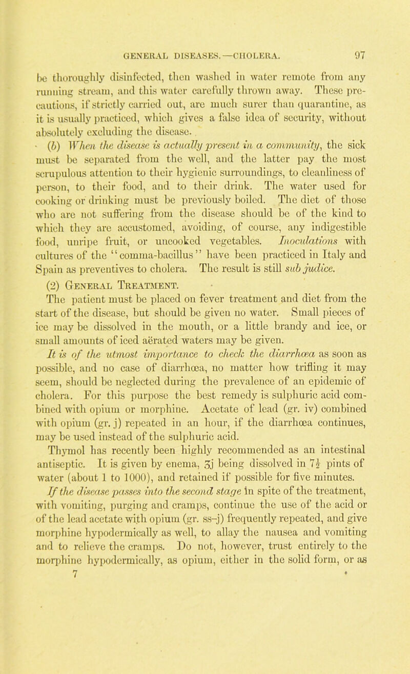 be thoroughly disinfected, then washed in water remote from any running stream, and this water carefully thrown away. These pre- cautions, if strictly carried out, are much surer than quarantine, as it is usually practiced, which gives a false idea of security, without absolutely excluding the disease. • (b) When the disease is actually present in a community, the sick must he separated from the well, and the latter pay the most scrupulous attention to their hygienic surroundings, to cleanliness of person, to their food, aud to their drink. The water used for cooking or drinking must be previously boiled. The diet of those who are not suffering from the disease should be of the kind to which they are accustomed, avoiding, of course, any indigestible food, unripe fiuit, or uncooked vegetables. Inoculations with cultures of the ‘ ‘ comma-bacillus ’ ’ have been practiced in Italy and Spain as preventives to cholera. The result is still sub judice. (2) General Treatment. The patient must be placed on fever treatment and diet from the start of the disease, but should be given no water. Small pieces of ice may be dissolved in the mouth, or a little brandy and ice, or small amounts of iced aerated waters may be given. It is of the idmost importance to check the diarrhoea as soon as possible, and no case of diarrhoea, no matter how trifling it may seem, should be neglected during the prevalence of an epidemic of cholera. For this purpose the best remedy is sulphuric acid com- bined with opium or morphine. Acetate of lead (gr. iv) combined with opium (gr. j) repeated in an hour, if the diarrhoea continues, may be used instead of the sulphuric acid. Thymol has recently been highly recommended as an intestinal antiseptic. It is given by enema, 3j being dissolved in 7s- pints of water (about 1 to 1000), and retained if possible for five minutes. If the disease passes into the second stage in spite of the treatment, with vomiting, purging and cramps, continue the use of the acid or of the lead acetate with opium (gr. ss-j) frequently repeated, and give morphine hypodermically as well, to allay the nausea and vomiting and to relieve the cramps. Do not, however, trust entirely to the morphine hypodermically, as opium, either in the solid form, or as 7