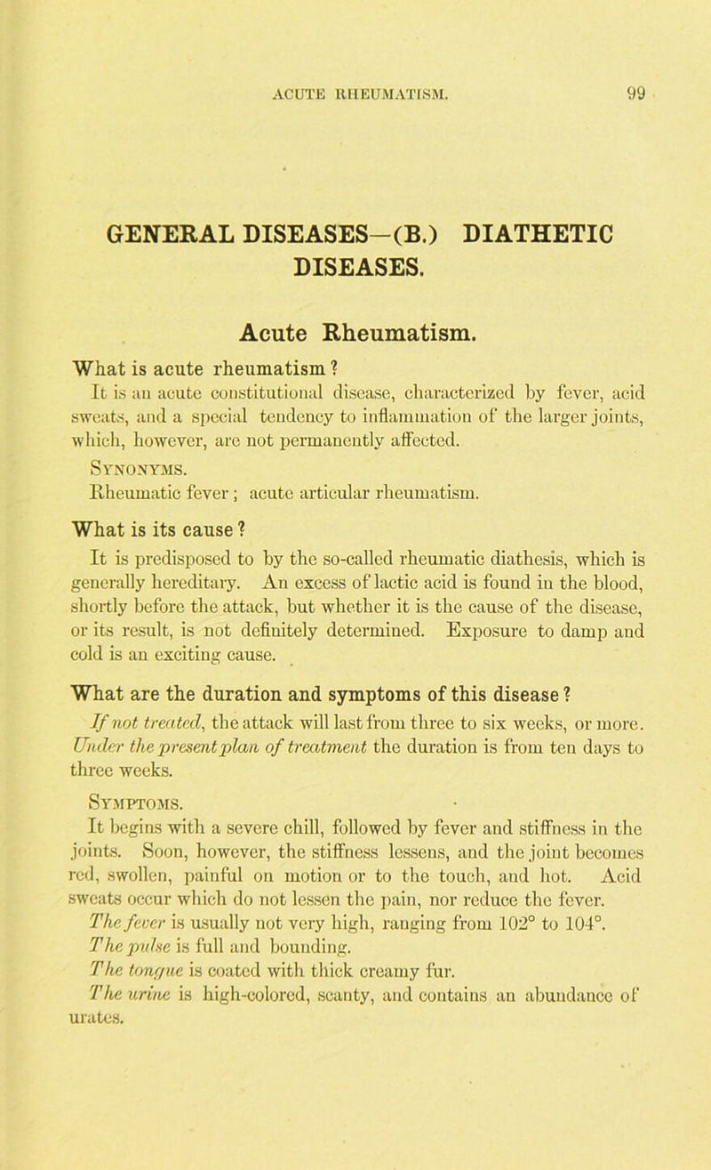 GENERAL DISEASES-(B.) DIATHETIC DISEASES. Acute Rheumatism. What is acute rheumatism ? It is an acute constitutional disease, characterized by fever, acid sweats, and a special tendency to inflammation of the larger joints, which, however, are not permanently affected. Synonyms. Rheumatic fever; acute articular rheumatism. What is its cause ? It is predisposed to by the so-called rheumatic diathesis, which is generally hereditary. An excess of lactic acid is found in the blood, shortly before the attack, but whether it is the cause of the disease, or its result, is not definitely determined. Exposure to damp and cold is an exciting cause. What are the duration and symptoms of this disease ? If not treated, the attack will last from three to six weeks, or more. Under the present plan of treatment the duration is from ten days to three weeks. Symptoms. It begins with a severe chill, followed by fever and stiffness in the joints. Soon, however, the stiffness lessens, and the joint becomes red, swollen, painful on motion or to the touch, and hot. Acid sweats occur which do not lessen the pain, nor reduce the fever. The fever is usually not very high, ranging from 102° to 104°. The pulse is full and bounding. The tongue is coated with thick creamy fur. The urine is high-colored, scanty, and contains an abundance of urates.