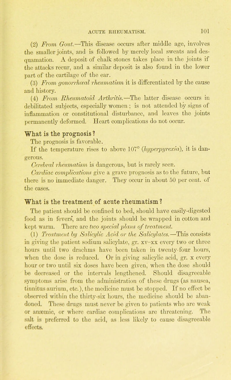 (2) From Gout.—This disease occurs after middle age, involves the smaller joints, and is followed by merely local sweats and des- quamation. A deposit of chalk stones takes place in the joints if the attacks recur, and a similar deposit is also found in the lower part of the cartilage of the ear. (3) From gonorrhoeal rheumatism it is differentiated by the cause and history. (4) From Rheumatoid Arthritis.—The latter disease occurs in debilitated subjects, especially women ; is not attended by signs of inflammation or constitutional disturbance, and leaves the joints permanently deformed. Heart complications do not occur. What is the prognosis ? The prognosis is favorable. If the temperature rises to above 107° (hyperpyrexia), it is dan- gerous. Cerebral rheumatism is dangerous, but is rarely seen. Cardiac complications give a grave prognosis as to the future, but there is no immediate danger. They occur in about 50 per cent, of the cases. What is the treatment of acute rheumatism 1 The patient should be confined to bed, should have easily-digested food as in fevers’, and the joints should be wrapped in cotton and kept warm. There are two special plans of treatment. (1) Treatment by Salicylic Acid or the Salicylates.—This consists in giving the patient sodium salicylate, gr. xv-xx every two or three hours until two drachms have been taken in twenty-four hours, when the dose is reduced. Or in giving salicylic acid, gr. x every hour or two until six doses have been given, when the dose should be decreased or the intervals lengthened. Should disagreeable symptoms arise from the administration of these drugs (as nausea, tinnitus aurium, etc.), the medicine must be stopped. If no effect be observed within the thirty-six hours, the medicine should be aban- doned. These drags must never be given to patients who are weak or anaemic, or where cardiac complications are threatening. The salt is preferred to the acid, as less likely to cause disagreeable effects.