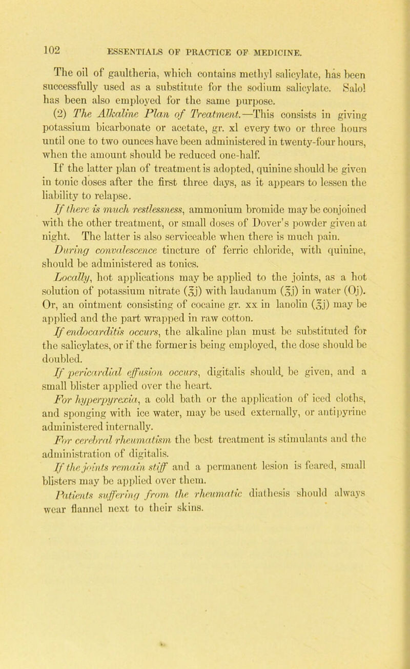 The oil of gaultheria, which contains methyl salicylate, has been successfully used as a substitute for the sodium salicylate. Salol has been also employed for the same purpose. (2) The Alkaline Plan of Treatment.— This consists in giving potassium bicarbonate or acetate, gr. xl every two or three hours until one to two ounces have been administered in twenty-four hours, when the amount should be reduced one-half. If the latter plan of treatment is adopted, quinine should be given in tonic doses after the first three days, as it appears to lessen the liability to relapse. If there is much restlessness, ammonium bromide maybe conjoined with the other treatment, or small doses of Dover’s powder given at night. The latter is also serviceable when there is much pain. During convalescence tincture of ferric chloride, with quinine, should be administered as tonics. Locally, hot applications may be applied to the joints, as a hot solution of potassium nitrate (jjj) with laudanum (gj) in water (Oj). Or, an ointment consisting of cocaine gr. xx in lanolin (3j) may be applied and the part wrapped in raw cotton. If endocarditis occurs, the alkaline plan must be substituted for the salicylates, or if the former is being employed, the dose should be doubled. If pericardial effusion occurs, digitalis should, be given, and a small blister applied over the heart. For hyperpyrexia, a cold bath or the application of iced cloths, and sponging with ice water, may be used externally, or autipyriue administered internally. For cerebral rheumatism the best treatment is stimulants and the administration of digitalis. If the joints remain stiff and a permanent lesion is feared, small blisters may be applied over them. Patients suffering from the rheumatic diathesis should always wear flannel next to their skins.