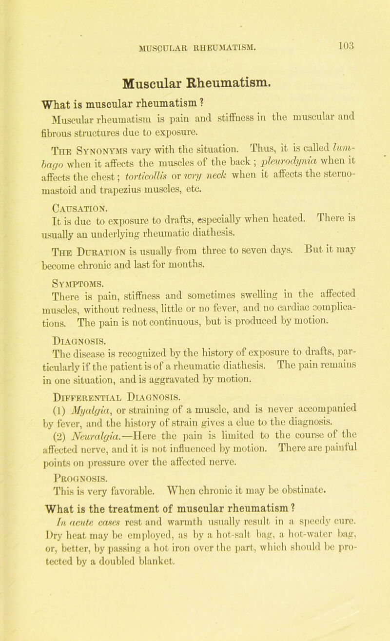 Muscular Rheumatism. What is muscular rheumatism ? Muscular rheumatism is pain and stiffness in the muscular and fibrous structures due to exposure. The Synonyms vary with the situation. Thus, it is called lum- bago when it affects the muscles of the back ; pleurodynia when it affects the chest; torticollis or wry neck when it affects the sterno- mastoid and trapezius muscles, etc. Causation. It is due to exposure to drafts, especially when heated. There is usually an underlying rheumatic diathesis. The Duration is usually from three to seven days. But it may become chronic and last for months. Symptoms. There is pain, stiffness and sometimes swelling in the affected muscles, without redness, little or no fever, and no cardiac complica- tions. The pain is not continuous, but is produced by motion. Diagnosis. The disease is recognized by the history of exposure to drafts, par- ticularly if the patient is of a rheumatic diathesis. The pain remains in one situation, and is aggravated by motion. Differential Diagnosis. (1) Myalgia, or straining of a muscle, and is never accompanied by fever, and the history of strain gives a clue to the diagnosis. (2) Neuralgia.—Here the pain is limited to the course of the affected nerve, and it is not influenced by motion. There are painful points on pressure over the affected nerve. Prognosis. This is very favorable. When chronic it may be obstinate. What is the treatment of muscular rheumatism l In acute, cases rest and warmth usually result in a speedy cure. Dry heat may be employed, as by a hot-sall bag, a hot-water bag, or, better, by passing a hot iron over the part, which should be pro- tected by a doubled blanket.