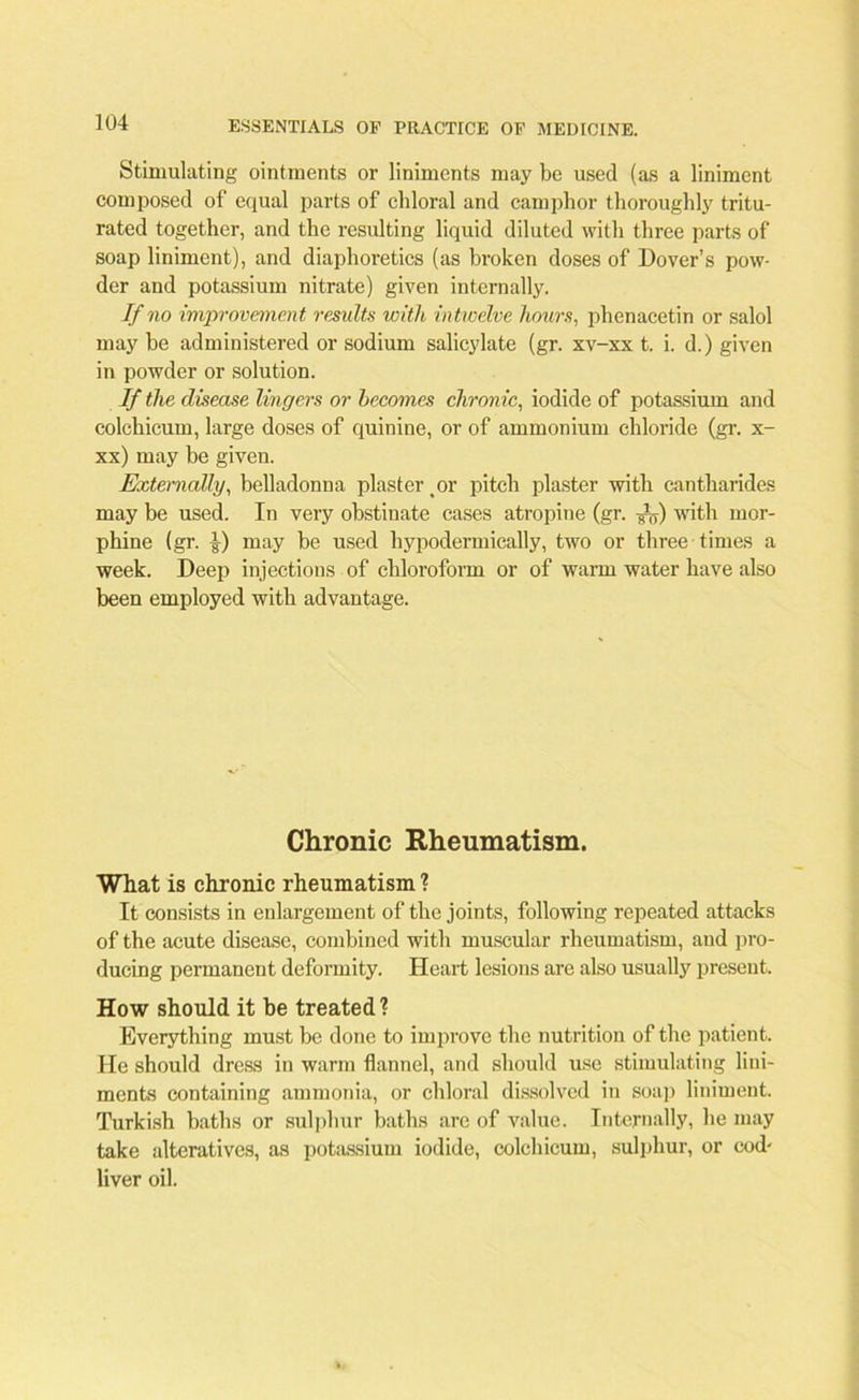 Stimulating ointments or liniments may be used (as a liniment composed of equal parts of chloral and camphor thoroughly tritu- rated together, and the resulting liquid diluted with three parts of soap liniment), and diaphoretics (as broken doses of Dover’s pow- der and potassium nitrate) given internally. If no improvement results with intwelve hours, phenacetin or salol may be administered or sodium salicylate (gr. xv-xx t. i. d.) given in powder or solution. If the disease lingers or becomes chronic, iodide of potassium and colchicum, large doses of quinine, or of ammonium chloride (gr. x- xx) may be given. Externally, belladonna plaster or pitch plaster with cantharides may be used. In very obstinate cases atropine (gr. with mor- phine (gr. I) may be used hypodermically, two or three times a week. Deep injections of chloroform or of warm water have also been employed with advantage. Chronic Rheumatism. What is chronic rheumatism ? It consists in enlargement of the joints, following repeated attacks of the acute disease, combined with muscular rheumatism, and pro- ducing permanent deformity. Heart lesions are also usually present. How should it be treated? Everything must be done to improve the nutrition of the patient. He should dress in warm flannel, and should use stimulating lini- ments containing ammonia, or chloral dissolved in soap liniment. Turkish baths or sulphur baths arc of value. Internally, he may take alteratives, as potassium iodide, colchicum, sulphur, or cod' liver oil.