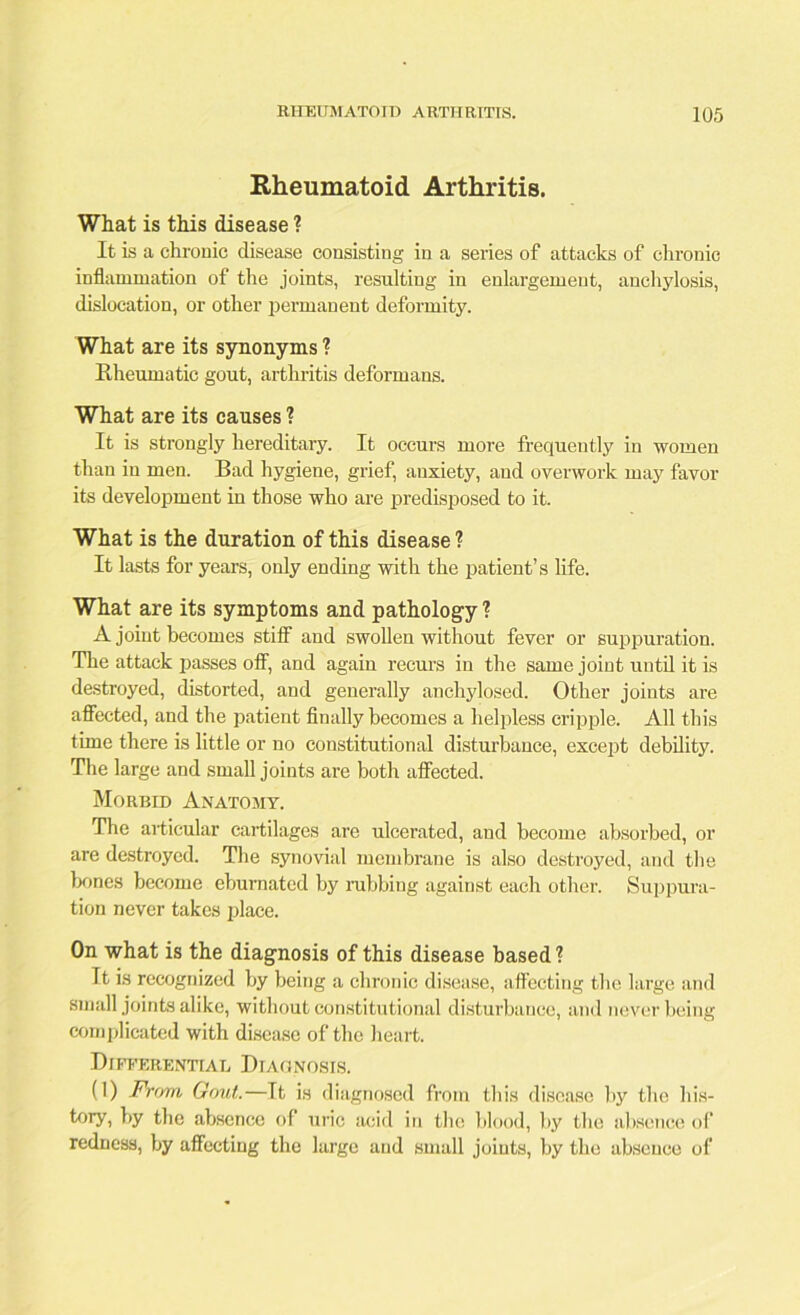 Rheumatoid Arthritis. What is this disease ? It is a chronic disease consisting in a series of attacks of chronic inflammation of the joints, resulting in enlargement, anchylosis, dislocation, or other permanent deformity. What are its synonyms ? Rheumatic gout, arthritis deformans. What are its causes ? It is strongly hereditary. It occurs more frequently in women than iu men. Bad hygiene, grief, anxiety, and overwork may favor its development in those who are predisposed to it. What is the duration of this disease ? It lasts for years, only ending with the patient’s life. What are its symptoms and pathology ? A joint becomes stiff and swollen without fever or suppuration. The attack passes off, and again recurs in the same joint until it is destroyed, distorted, and generally anchylosed. Other joints are affected, and the patient finally becomes a helpless cripple. All this time there is little or no constitutional disturbance, except debility. The large and small joints are both affected. Morbid Anatomy. The articular cartilages are ulcerated, and become absorbed, or are destroyed. The synovial membrane is also destroyed, and the bones become ebumated by rubbing against each other. Suppura- tion never takes place. On what is the diagnosis of this disease based ? It is recognized by being a chronic disease, affecting the large and small joints alike, without constitutional disturbance, and never being complicated with disease of the heart. Differential Diagnosis. (1) From Gout.—It is diagnosed from this disease by the his- tory, by the absence of uric acid in the blood, by the absence of redness, by affecting the large and small joints, by the absence of