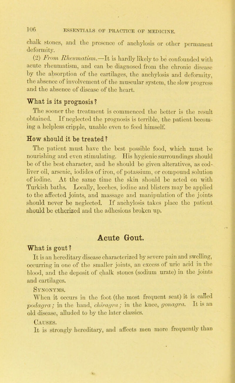 chalk stones, and the presence of anchylosis or other permanent deformity. (2) From Rheumatism— It is hardly likely to he confounded with acute rheumatism, and can he diagnosed from the chronic disease hy the absorption of the cartilages, the anchylosis and deformity, the absence of involvement of the muscular system, the slow progress and the absence of disease of the heart. What is its prognosis ? The sooner the treatment is commenced the better is the result obtained. If neglected the prognosis is terrible, the patient becom- ing a helpless cripple, unable even to feed himself. How should it be treated? The patient must have the best possible food, which must be nourishing and even stimulating. His hygienic surroundings should be of the best character, and he should be given alteratives, as cod- liver oil, arsenic, iodides of iron, of potassium, or compound solution of iodine. At the same time the skin should be acted on with Turkish baths. Locally, leeches, iodine and blisters may be applied to the affected joints, and massage and manipulation of the joints should never be neglected. If anchylosis takes place the patient should be etherized and the adhesions broken up. Acute Gout. What is gout ? It is an hereditaiy disease characterized by severe pain and swelling, occurring in one of the smaller joints, an excess of uric acid in the blood, and the deposit of chalk stones (sodium urate) in the joints and cartilages. Synonyms. When it occurs in the foot (the most frequent scat) it is called podagra; in the hand, chiragra; in the knee, gonagra. It is an old disease, alluded to by the later classics. Causes. It is strongly hereditary, and affects men more frequently than