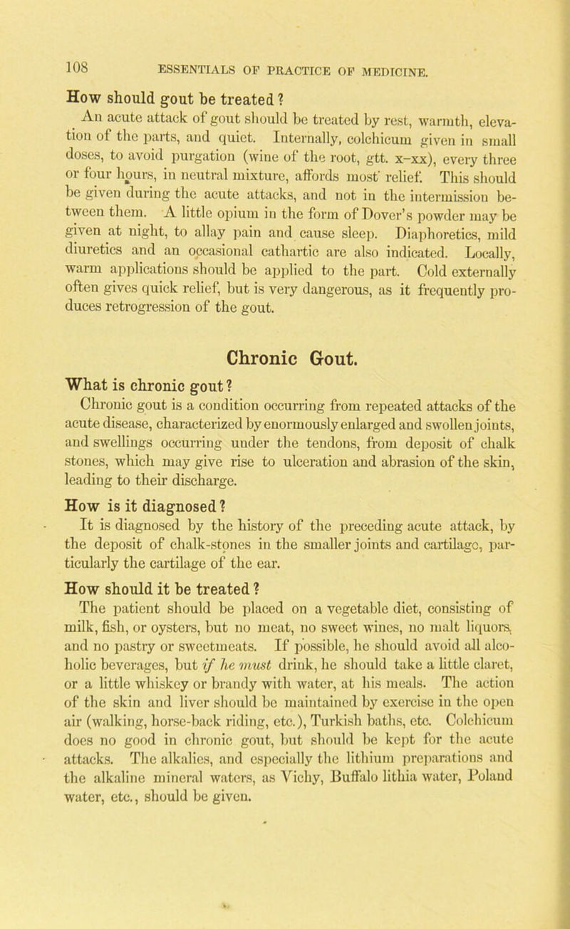 How should gout be treated ? An acute attack of gout should be treated by rest, warmth, eleva- tion of the parts, and quiet. Internally, colchicum given in small doses, to avoid purgation (wine of the root, gtt. x-xx), every three or four hours, in neutral mixture, affords most' relief. This should be given during the acute attacks, and not in the intermission be- tween them. A little opium in the form of Dover’s powder may be given at night, to allay pain and cause sleep. Diaphoretics, mild diuretics and an occasional cathartic are also indicated. Locally, warm applications should be applied to the part. Cold externally often gives quick relief, but is very dangerous, as it frequently pro- duces retrogression of the gout. Chronic Gout. What is chronic gout ? Chronic gout is a condition occurring from repeated attacks of the acute disease, characterized by enormously enlarged and swollen joints, and swellings occurring under the tendons, from deposit of chalk stones, which may give rise to ulceration and abrasion of the skin, leading to theft discharge. How is it diagnosed ? It is diagnosed by the history of the preceding acute attack, by the deposit of chalk-stones in the smaller joints and cartilage, par- ticularly the cartilage of the ear. How should it be treated ? The patient should be placed on a vegetable diet, consisting of milk, fish, or oysters, but no meat, no sweet wines, no malt liquors, and no pastry or sweetmeats. If possible, he should avoid all alco- holic beverages, but if lie must drink, he should take a little claret, or a little whiskey or brandy with water, at his meals. The action of the skin and liver should be maintained by exercise in the open aft (walking, horse-back riding, etc.), Turkish baths, etc. Colchicum does no good in chronic gout, but should be kept for the acute attacks. The alkalies, and especially the lithium preparations and the alkaline mineral waters, as Vichy, Buffalo litliia water, Poland water, etc., should be given.