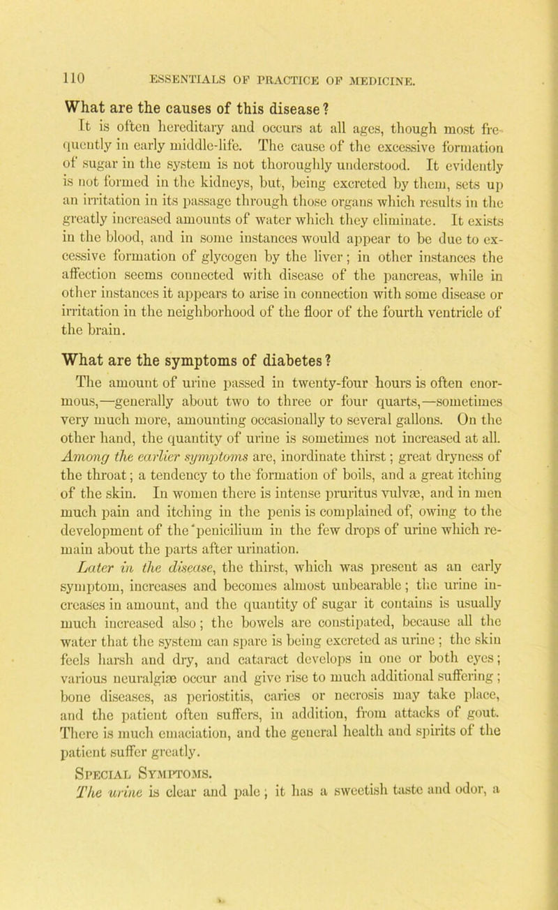 What are the causes of this disease 1 It is often hereditary and occurs at all ages, though most fre quently in early middle-life. The cause of the excessive formation of sugar in the system is not thoroughly understood. It evidently is not formed in the kidneys, but, being excreted by them, sets up an irritation in its passage through those organs which results in the greatly increased amounts of water which they eliminate. It exists in the blood, and in some instances would appear to be due to ex- cessive formation of glycogen by the liver; in other instances the affection seems connected with disease of the pancreas, while in other instances it appears to arise in connection with some disease or irritation in the neighborhood of the floor of the fourth ventricle of the brain. What are the symptoms of diabetes ? The amount of urine passed in twenty-four hours is often enor- mous,—generally about two to three or four quarts,—sometimes very much more, amounting occasionally to several gallons. On the other hand, the quantity of urine is sometimes not increased at all. Among the earlier symptoms are, inordinate thirst; great dryness of the throat; a tendency to the formation of boils, and a great itching of the skin. In women there is intense pruritus vulva), and in men much pain and itching in the penis is complained of, owing to the development of the peniciliuin in the few drops of urine which re- main about the parts after urination. Later in the disease, the thirst, which was present as an early symptom, increases and becomes almost unbearable; the urine in- creases in amount, and the quantity of sugar it contains is usually much increased also; the bowels are constipated, because all the water that the system can spare is being excreted as urine ; the skin feels harsh and dry, and cataract develops in one or both eyes; various neuralgise occur and give rise to much additional suffering ; bone diseases, as periostitis, caries or necrosis may take place, and the patient often suffers, in addition, from attacks of gout. There is much emaciation, and the general health and spirits of the patient suffer greatly. Special Symptoms. The urine is clear and pale; it lias a sweetish taste and odor, a