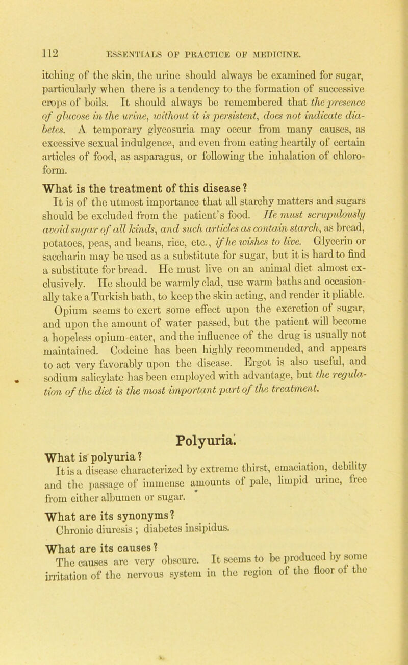 itching of the skin, the urine should always be examined for sugar, particularly when there is a tendency to the formation of successive crops of boils. It should always be remembered that the presence of glucose in the urine, without it is persistent, does not indicate dia- betes. A temporary glycosuria may occur from many causes, as excessive sexual indulgence, and even from eating heartily of certain articles of food, as asparagus, or following the inhalation of chloro- form. What is the treatment of this disease ? It is of the utmost importance that all starchy matters and sugars should be excluded from the patient’s food. He must scrupulously avoid sugar of all lands, and such articles as contain starch, as bread, potatoes, peas, aud beans, rice, etc., if he wishes to live. Glycerin or saccharin may be used as a substitute for sugar, but it is hard to find a substitute for bread. He must live on an animal diet almost ex- clusively. He should be warmly clad, use warm baths and occasion- ally take a Turkish bath, to keep the skin acting, and render it pliable. Opium seems to exert some effect upon the excretion of sugar, and upon the amount of water passed, but the patient will become a hopeless opium-eater, and the influence of the drug is usually not maintained. Codeine has been highly recommended, and appears to act very favorably upon the disease. Ergot is also useful, and sodium salicylate has been employed with advantage, but the regula- tion of the diet is the most important part of the treatment. Polyuria. What is polyuria ? . . It is a disease characterized by extreme thirst, emaciation, debility and the passage of immense amounts ol pale, limpid urine, fiee from either albumen or sugar. What are its synonyms'? Chronic diuresis ; diabetes insipidus. What are its causes ? ., The causes are very obscure. It seems to be produced by some irritation of the nervous system in the region of the floor ot the