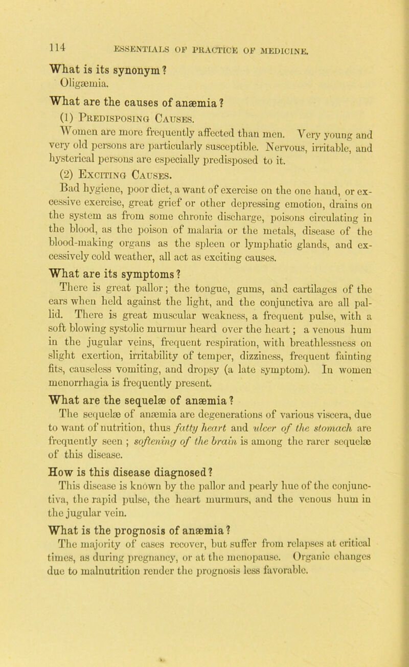 What is its synonym ? Oligsemia. What are the causes of anaemia ? (1) Predisposing Causes. 4A omen are more frequently affected than men. Very young and very old persons are particularly susceptible. Nervous, irritable, and hysterical persons are especially predisposed to it. (2) Exciting Causes. Bad hygiene, poor diet, a want of exercise on the one hand, or ex- cessive exercise, great grief or other depressing emotion, drains on the system as from some chronic discharge, poisons circulating in the blood, as the poison of malaria or the metals, disease of the blood-making organs as the spleen or lymphatic glands, and ex- cessively cold weather, all act as exciting causes. What are its symptoms ? There is great pallor; the tongue, gums, and cartilages of the ears when held against the light, and the conjunctiva are all pal- lid. There is great muscular weakness, a frequent pulse, with a soft blowing systolic murmur heard over the heart; a venous hum in the jugular veins, frequent respiration, with breathlessness on slight exertion, irritability of temper, dizziness, frequent fainting fits, causeless vomiting, and dropsy (a late symptom). In women menorrhagia is frequently present. What are the sequelae of anaemia ? The sequelae of anaemia are degenerations of various viscera, due to want of nutrition, thus fatty heart and ulcer of the stomach are frequently seen ; softening of the brain is among the rarer sequelae of this disease. How is this disease diagnosed? This disease is known by the pallor and pearly hue of the conjunc- tiva, the rapid pulse, the heart murmurs, and the venous hum in the jugular vein. What is the prognosis of anaemia? The majority of cases recover, but suffer from relapses at critical times, as during pregnancy, or at the menopause. Organic changes due to malnutrition render the prognosis less favorable.