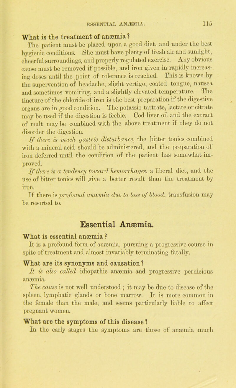 What is the treatment of anaemia ? The patient must be placed upon a good diet, and under the best hygienic conditions. She must have plenty of fresh air and sunlight, cheerful surroundings, and properly regulated exercise. Any obvious cause must be removed if possible, and iron given in rapidly increas- ing doses until the point of tolerance is reached. This is known by the supervention of headache, slight vertigo, coated tongue, nausea and sometimes vomiting, and a slightly elevated temperature. The tincture of the chloride of iron is the best preparation if the digestive organs are in good condition. The potassio-tartrate, lactate or citrate may be used if the digestion is feeble. Cod-liver oil and the extract of malt may be combined with the above treatment if they do not disorder the digestion. If there is much gastric disturbance, the bitter tonics combined with a mineral acid should be administered, and the preparation of iron deferred until the condition of the patient has somewhat im- proved. If there is a tendency toward hemorrhages, a liberal diet, and the use of bitter tonics will give a better result than the treatment by iron. If there is profound anaemia due to loss of blood, transfusion may be resorted to. Essential Anaemia. What is essential anaemia 1 It is a profound form of anaemia, pursuing a progressive course in spite of treatment and almost invariably terminating fatally. What are its synonyms and causation ? It is also called idiopathic anaemia and progressive pernicious anaemia. The cause is not well understood ; it may be due to disease of the spleen, lymphatic glands or bone marrow. It is more common in the female than the male, and seems particularly liable to afl’ect pregnant women. What are the symptoms of this disease ? In the early stages the symptoms are those of aurnmia much