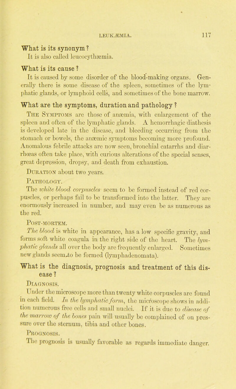 What is its synonym ? It is also called leucocythasmia. What is its cause ? It is caused by some disorder of the blood-making organs. Gen- erally there is some disease of the spleen, sometimes of the lym- phatic glands, or lymphoid cells, and sometimes of the hone marrow. What are the symptoms, duration and pathology ? The Symptoms are those of anaemia, with enlargement of the spleen and often of the lymphatic glands. A hemorrhagic diathesis is developed late in the disease, and bleeding occurring from the stomach or bowels, the anaemic symptoms becomiug more profound. Anomalous febrile attacks are now seen, bronchial catarrhs and diar- rhoeas often take place, with curious alterations of the special senses, great depression, dropsy, and death from exhaustion. Duration about two years. Pathology. The white blood corpuscles seem to be formed instead of red cor- puscles, or perhaps fail to be transformed into the latter. They are enormously increased in number, and may even be as numerous as the red. Post-mortem. The blood is white in appearance, has a low specific gravity, and forms soft white coagula in the right side of the heart. The lym- phatic glands all over the body are frequently enlarged. Sometimes new glands seeimto be formed (lymphadenomata). What is the diagnosis, prognosis and treatment of this dis- ease 1 Diagnosis. Under the microscope more than twenty white corpuscles are found in each field. In the lymphatic form, the microscope shows in addi- tion numerous free cells and small nuclei. If it is due to disease of the marrow of the bones pain will usually be complained of on pres- sure over the sternum, tibia and other bones. Prognosis. The prognosis is usually favorable as regards immediate danger.