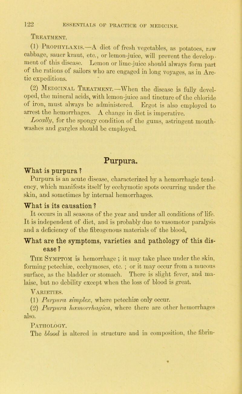 Treatment. (1) Prophylaxis.—A diet of fresh vegetables, as potatoes, raw cabbage, sauer kraut, etc., or lemon-juice, will prevent the develop- ment of this disease. Lemon or lime-juice should always form part of the rations of sailors who are engaged in long voyages, as in Arc- tic expeditions. (2) Medicinal Treatment.—When the disease is fully devel- oped, the mineral acids, with lemon-juice and tincture of the chloride of iron, must always be administered. Ergot is also employed to arrest the hemorrhages. A change in diet is imperative. Locally, for the spongy condition of the gums, astringent mouth- washes and gargles should be employed. Purpura. What is purpura ? Purpura is an acute disease, characterized by a hemorrhagic tend- ency, which manifests itself by ecchymotic spots occurring under the skin, and sometimes by internal hemorrhages. What is its causation ? It occurs in all seasons of the year and under all conditions of life. It is independent of diet, and is probably due to vasomotor paralysis and a deficiency of the fibrogenous materials of the blood, What are the symptoms, varieties and pathology of this dis- ease? The Symptom is hemorrhage ; it may take place under the skin, forming petechiae, ecchymoses, etc. ; or it may occur from a mucous surface, as the bladder or stomach. There is slight fever, and ma- laise, but no debility except when the loss of blood is great. Varieties. (1) Purpura simplex, where petechiae only occur. (2) Purpura haimorrhagica, where there are other hemorrhages also. Pathology. The blood is altered in structure and in composition, the fibrin-