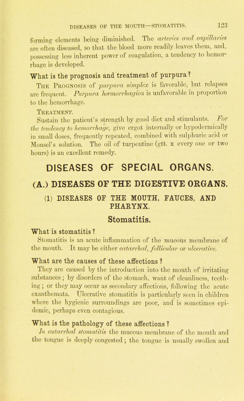 forming elements being diminished. The arteries and capillaries are often diseased, so that the blood more readily leaves them, and, possessing less inherent power of coagulation, a tendency to hemor- rhage is developed. What is the prognosis and treatment of purpura ? Tiie Prognosis of purpura simplex is favorable, hut relapses are frequent. Purpura lice.morrhagica is unfavorable in proportion to the hemorrhage. Treatment. Sustain the patient’s strength by good diet and stimulants. For the tendency to hemorrhage, give ergot internally or hypodermically in small doses, frequently repeated, combined with sulphuric acid or Monsel’s solution. The oil of turpentine (gtt. x every one or two hours) is an excellent remedy. DISEASES OF SPECIAL ORGANS. (A.) DISEASES OE THE DIGESTIVE ORGANS. (1) DISEASES OF THE MOUTH, FAUCES, AND PHARYNX. Stomatitis. What is stomatitis l Stomatitis is an acute inflammation of the mucous membrane of the mouth. It may be either catarrhal, follicular or ulcerative. What are the causes of these affections ? They are caused by the introduction into the mouth of irritating substances ; by disorders of the stomach, want of cleanliness, teeth- ing ; or they may occur as secondary affections, following the acute exanthemata. Ulcerative stomatitis is particularly seen in children where the hygienic surroundings are poor, and is sometimes epi- demic, perhaps even contagious. What is the pathology of these affections ? In catarrhal stomatitis the mucous membrane of the mouth and the tongue is deeply congested; the tongue is usually swollen and